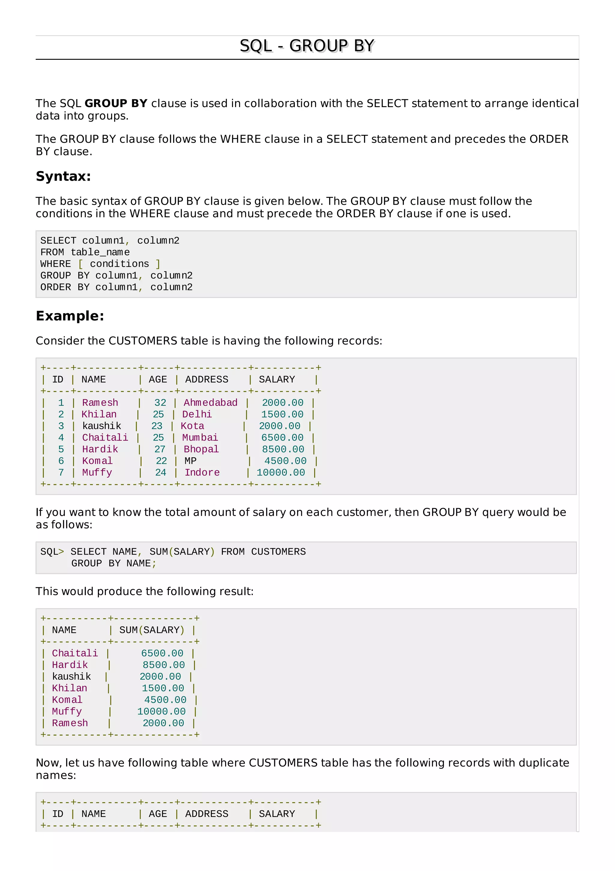 SQL - GROUP BYSQL - GROUP BY
The SQL GROUP BY clause is used in collaboration with the SELECT statement to arrange identical
data into groups.
The GROUP BY clause follows the WHERE clause in a SELECT statement and precedes the ORDER
BY clause.
Syntax:
The basic syntax of GROUP BY clause is given below. The GROUP BY clause must follow the
conditions in the WHERE clause and must precede the ORDER BY clause if one is used.
SELECT column1, column2
FROM table_name
WHERE [ conditions ]
GROUP BY column1, column2
ORDER BY column1, column2
Example:
Consider the CUSTOMERS table is having the following records:
+----+----------+-----+-----------+----------+
| ID | NAME | AGE | ADDRESS | SALARY |
+----+----------+-----+-----------+----------+
| 1 | Ramesh | 32 | Ahmedabad | 2000.00 |
| 2 | Khilan | 25 | Delhi | 1500.00 |
| 3 | kaushik | 23 | Kota | 2000.00 |
| 4 | Chaitali | 25 | Mumbai | 6500.00 |
| 5 | Hardik | 27 | Bhopal | 8500.00 |
| 6 | Komal | 22 | MP | 4500.00 |
| 7 | Muffy | 24 | Indore | 10000.00 |
+----+----------+-----+-----------+----------+
If you want to know the total amount of salary on each customer, then GROUP BY query would be
as follows:
SQL> SELECT NAME, SUM(SALARY) FROM CUSTOMERS
GROUP BY NAME;
This would produce the following result:
+----------+-------------+
| NAME | SUM(SALARY) |
+----------+-------------+
| Chaitali | 6500.00 |
| Hardik | 8500.00 |
| kaushik | 2000.00 |
| Khilan | 1500.00 |
| Komal | 4500.00 |
| Muffy | 10000.00 |
| Ramesh | 2000.00 |
+----------+-------------+
Now, let us have following table where CUSTOMERS table has the following records with duplicate
names:
+----+----------+-----+-----------+----------+
| ID | NAME | AGE | ADDRESS | SALARY |
+----+----------+-----+-----------+----------+
 