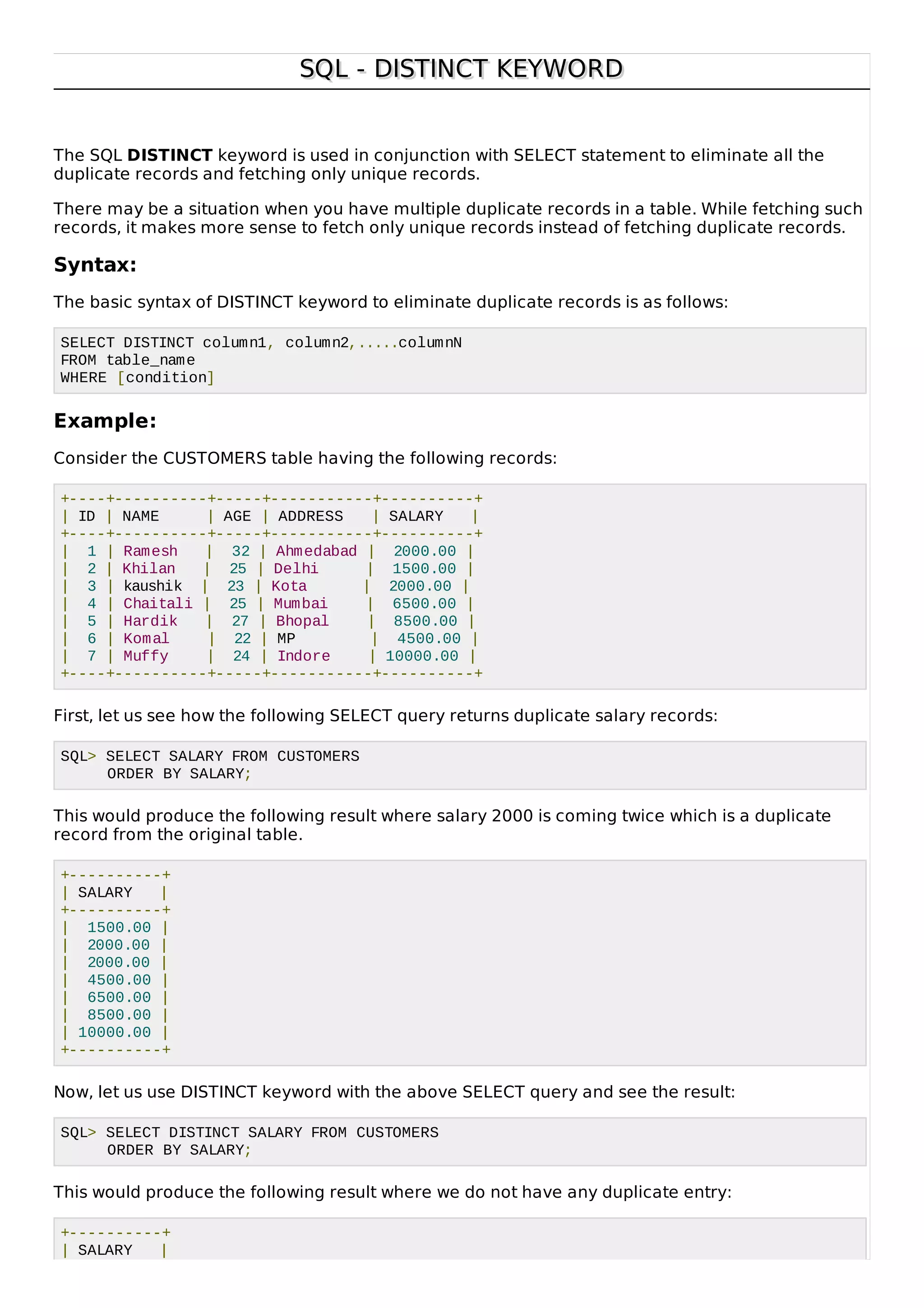 SQL - DISTINCT KEYWORDSQL - DISTINCT KEYWORD
The SQL DISTINCT keyword is used in conjunction with SELECT statement to eliminate all the
duplicate records and fetching only unique records.
There may be a situation when you have multiple duplicate records in a table. While fetching such
records, it makes more sense to fetch only unique records instead of fetching duplicate records.
Syntax:
The basic syntax of DISTINCT keyword to eliminate duplicate records is as follows:
SELECT DISTINCT column1, column2,.....columnN
FROM table_name
WHERE [condition]
Example:
Consider the CUSTOMERS table having the following records:
+----+----------+-----+-----------+----------+
| ID | NAME | AGE | ADDRESS | SALARY |
+----+----------+-----+-----------+----------+
| 1 | Ramesh | 32 | Ahmedabad | 2000.00 |
| 2 | Khilan | 25 | Delhi | 1500.00 |
| 3 | kaushik | 23 | Kota | 2000.00 |
| 4 | Chaitali | 25 | Mumbai | 6500.00 |
| 5 | Hardik | 27 | Bhopal | 8500.00 |
| 6 | Komal | 22 | MP | 4500.00 |
| 7 | Muffy | 24 | Indore | 10000.00 |
+----+----------+-----+-----------+----------+
First, let us see how the following SELECT query returns duplicate salary records:
SQL> SELECT SALARY FROM CUSTOMERS
ORDER BY SALARY;
This would produce the following result where salary 2000 is coming twice which is a duplicate
record from the original table.
+----------+
| SALARY |
+----------+
| 1500.00 |
| 2000.00 |
| 2000.00 |
| 4500.00 |
| 6500.00 |
| 8500.00 |
| 10000.00 |
+----------+
Now, let us use DISTINCT keyword with the above SELECT query and see the result:
SQL> SELECT DISTINCT SALARY FROM CUSTOMERS
ORDER BY SALARY;
This would produce the following result where we do not have any duplicate entry:
+----------+
| SALARY |
 