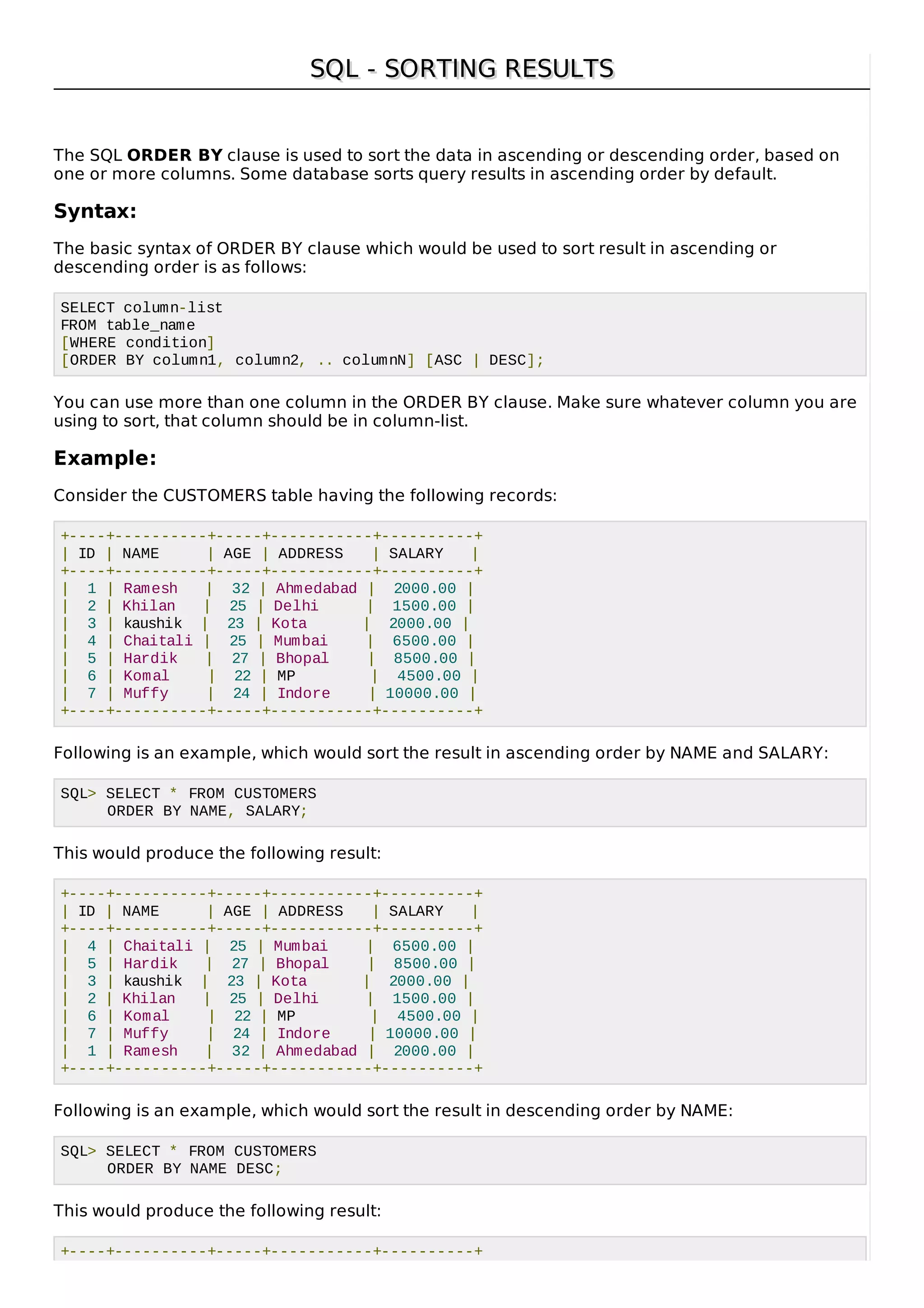 SQL - SORTING RESULTSSQL - SORTING RESULTS
The SQL ORDER BY clause is used to sort the data in ascending or descending order, based on
one or more columns. Some database sorts query results in ascending order by default.
Syntax:
The basic syntax of ORDER BY clause which would be used to sort result in ascending or
descending order is as follows:
SELECT column-list
FROM table_name
[WHERE condition]
[ORDER BY column1, column2, .. columnN] [ASC | DESC];
You can use more than one column in the ORDER BY clause. Make sure whatever column you are
using to sort, that column should be in column-list.
Example:
Consider the CUSTOMERS table having the following records:
+----+----------+-----+-----------+----------+
| ID | NAME | AGE | ADDRESS | SALARY |
+----+----------+-----+-----------+----------+
| 1 | Ramesh | 32 | Ahmedabad | 2000.00 |
| 2 | Khilan | 25 | Delhi | 1500.00 |
| 3 | kaushik | 23 | Kota | 2000.00 |
| 4 | Chaitali | 25 | Mumbai | 6500.00 |
| 5 | Hardik | 27 | Bhopal | 8500.00 |
| 6 | Komal | 22 | MP | 4500.00 |
| 7 | Muffy | 24 | Indore | 10000.00 |
+----+----------+-----+-----------+----------+
Following is an example, which would sort the result in ascending order by NAME and SALARY:
SQL> SELECT * FROM CUSTOMERS
ORDER BY NAME, SALARY;
This would produce the following result:
+----+----------+-----+-----------+----------+
| ID | NAME | AGE | ADDRESS | SALARY |
+----+----------+-----+-----------+----------+
| 4 | Chaitali | 25 | Mumbai | 6500.00 |
| 5 | Hardik | 27 | Bhopal | 8500.00 |
| 3 | kaushik | 23 | Kota | 2000.00 |
| 2 | Khilan | 25 | Delhi | 1500.00 |
| 6 | Komal | 22 | MP | 4500.00 |
| 7 | Muffy | 24 | Indore | 10000.00 |
| 1 | Ramesh | 32 | Ahmedabad | 2000.00 |
+----+----------+-----+-----------+----------+
Following is an example, which would sort the result in descending order by NAME:
SQL> SELECT * FROM CUSTOMERS
ORDER BY NAME DESC;
This would produce the following result:
+----+----------+-----+-----------+----------+
 