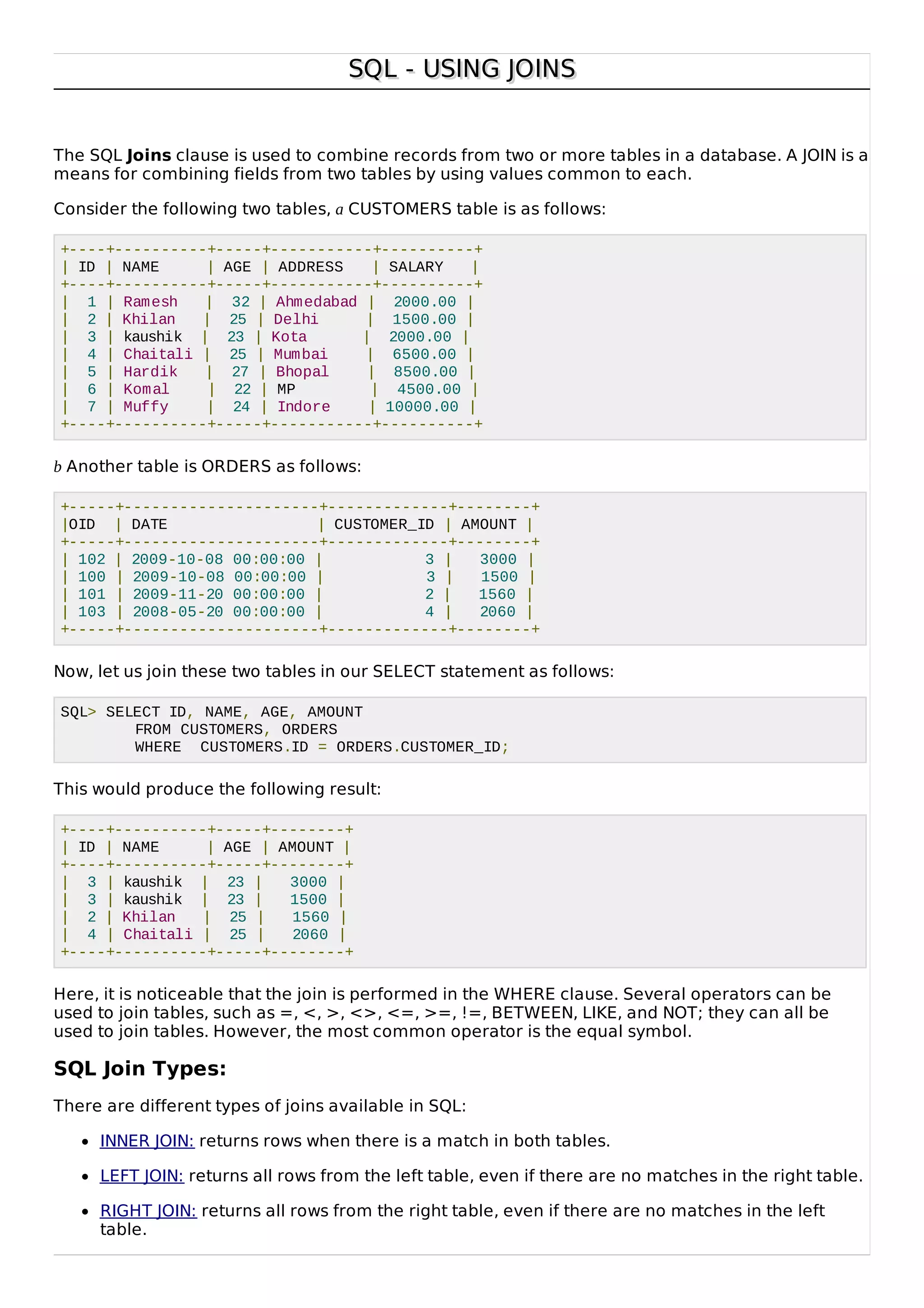 SQL - USING JOINSSQL - USING JOINS
The SQL Joins clause is used to combine records from two or more tables in a database. A JOIN is a
means for combining fields from two tables by using values common to each.
Consider the following two tables, a CUSTOMERS table is as follows:
+----+----------+-----+-----------+----------+
| ID | NAME | AGE | ADDRESS | SALARY |
+----+----------+-----+-----------+----------+
| 1 | Ramesh | 32 | Ahmedabad | 2000.00 |
| 2 | Khilan | 25 | Delhi | 1500.00 |
| 3 | kaushik | 23 | Kota | 2000.00 |
| 4 | Chaitali | 25 | Mumbai | 6500.00 |
| 5 | Hardik | 27 | Bhopal | 8500.00 |
| 6 | Komal | 22 | MP | 4500.00 |
| 7 | Muffy | 24 | Indore | 10000.00 |
+----+----------+-----+-----------+----------+
b Another table is ORDERS as follows:
+-----+---------------------+-------------+--------+
|OID | DATE | CUSTOMER_ID | AMOUNT |
+-----+---------------------+-------------+--------+
| 102 | 2009-10-08 00:00:00 | 3 | 3000 |
| 100 | 2009-10-08 00:00:00 | 3 | 1500 |
| 101 | 2009-11-20 00:00:00 | 2 | 1560 |
| 103 | 2008-05-20 00:00:00 | 4 | 2060 |
+-----+---------------------+-------------+--------+
Now, let us join these two tables in our SELECT statement as follows:
SQL> SELECT ID, NAME, AGE, AMOUNT
FROM CUSTOMERS, ORDERS
WHERE CUSTOMERS.ID = ORDERS.CUSTOMER_ID;
This would produce the following result:
+----+----------+-----+--------+
| ID | NAME | AGE | AMOUNT |
+----+----------+-----+--------+
| 3 | kaushik | 23 | 3000 |
| 3 | kaushik | 23 | 1500 |
| 2 | Khilan | 25 | 1560 |
| 4 | Chaitali | 25 | 2060 |
+----+----------+-----+--------+
Here, it is noticeable that the join is performed in the WHERE clause. Several operators can be
used to join tables, such as =, <, >, <>, <=, >=, !=, BETWEEN, LIKE, and NOT; they can all be
used to join tables. However, the most common operator is the equal symbol.
SQL Join Types:
There are different types of joins available in SQL:
INNER JOIN: returns rows when there is a match in both tables.
LEFT JOIN: returns all rows from the left table, even if there are no matches in the right table.
RIGHT JOIN: returns all rows from the right table, even if there are no matches in the left
table.
 