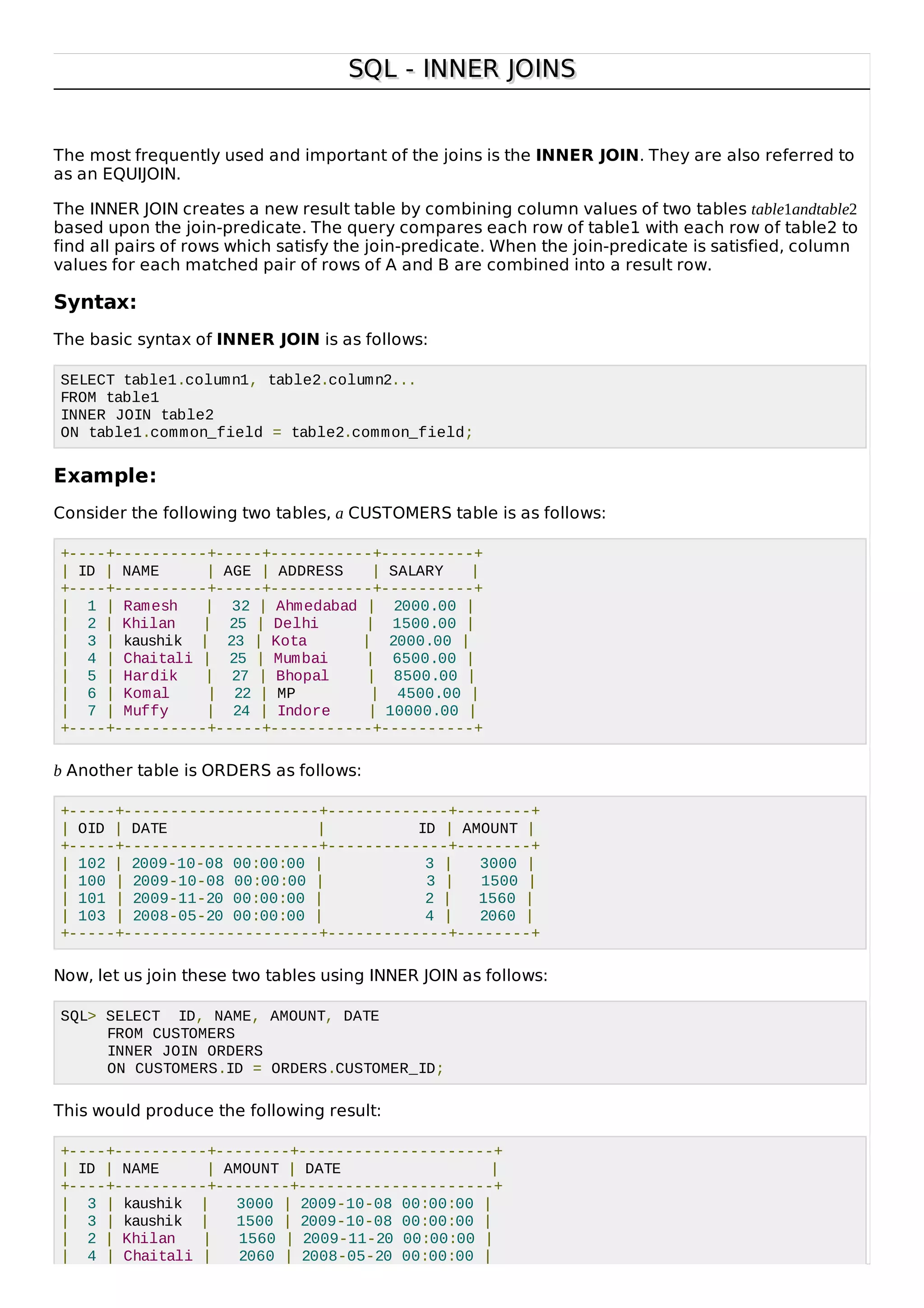 SQL - INNER JOINSSQL - INNER JOINS
The most frequently used and important of the joins is the INNER JOIN. They are also referred to
as an EQUIJOIN.
The INNER JOIN creates a new result table by combining column values of two tables table1andtable2
based upon the join-predicate. The query compares each row of table1 with each row of table2 to
find all pairs of rows which satisfy the join-predicate. When the join-predicate is satisfied, column
values for each matched pair of rows of A and B are combined into a result row.
Syntax:
The basic syntax of INNER JOIN is as follows:
SELECT table1.column1, table2.column2...
FROM table1
INNER JOIN table2
ON table1.common_field = table2.common_field;
Example:
Consider the following two tables, a CUSTOMERS table is as follows:
+----+----------+-----+-----------+----------+
| ID | NAME | AGE | ADDRESS | SALARY |
+----+----------+-----+-----------+----------+
| 1 | Ramesh | 32 | Ahmedabad | 2000.00 |
| 2 | Khilan | 25 | Delhi | 1500.00 |
| 3 | kaushik | 23 | Kota | 2000.00 |
| 4 | Chaitali | 25 | Mumbai | 6500.00 |
| 5 | Hardik | 27 | Bhopal | 8500.00 |
| 6 | Komal | 22 | MP | 4500.00 |
| 7 | Muffy | 24 | Indore | 10000.00 |
+----+----------+-----+-----------+----------+
b Another table is ORDERS as follows:
+-----+---------------------+-------------+--------+
| OID | DATE | ID | AMOUNT |
+-----+---------------------+-------------+--------+
| 102 | 2009-10-08 00:00:00 | 3 | 3000 |
| 100 | 2009-10-08 00:00:00 | 3 | 1500 |
| 101 | 2009-11-20 00:00:00 | 2 | 1560 |
| 103 | 2008-05-20 00:00:00 | 4 | 2060 |
+-----+---------------------+-------------+--------+
Now, let us join these two tables using INNER JOIN as follows:
SQL> SELECT ID, NAME, AMOUNT, DATE
FROM CUSTOMERS
INNER JOIN ORDERS
ON CUSTOMERS.ID = ORDERS.CUSTOMER_ID;
This would produce the following result:
+----+----------+--------+---------------------+
| ID | NAME | AMOUNT | DATE |
+----+----------+--------+---------------------+
| 3 | kaushik | 3000 | 2009-10-08 00:00:00 |
| 3 | kaushik | 1500 | 2009-10-08 00:00:00 |
| 2 | Khilan | 1560 | 2009-11-20 00:00:00 |
| 4 | Chaitali | 2060 | 2008-05-20 00:00:00 |
 