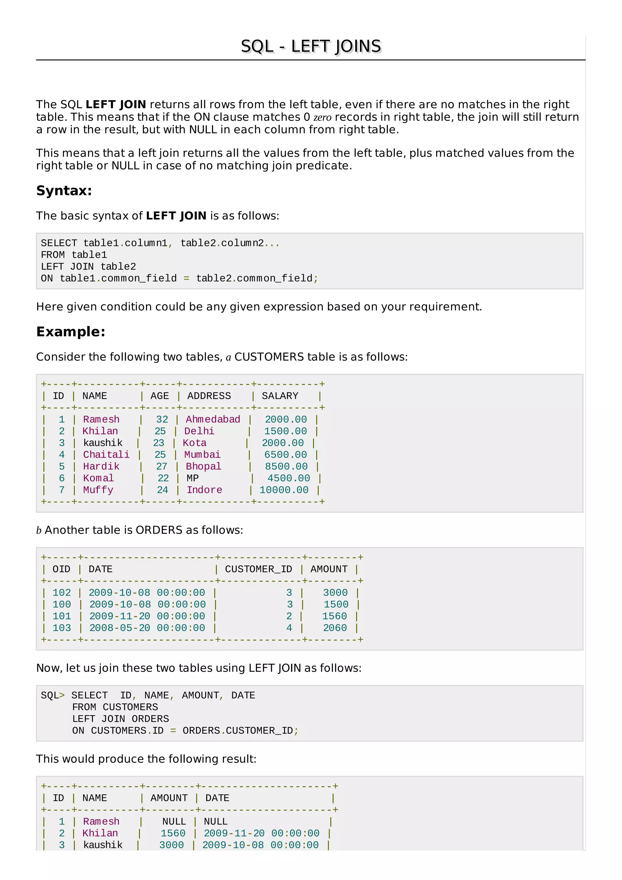 SQL - LEFT JOINSSQL - LEFT JOINS
The SQL LEFT JOIN returns all rows from the left table, even if there are no matches in the right
table. This means that if the ON clause matches 0 zero records in right table, the join will still return
a row in the result, but with NULL in each column from right table.
This means that a left join returns all the values from the left table, plus matched values from the
right table or NULL in case of no matching join predicate.
Syntax:
The basic syntax of LEFT JOIN is as follows:
SELECT table1.column1, table2.column2...
FROM table1
LEFT JOIN table2
ON table1.common_field = table2.common_field;
Here given condition could be any given expression based on your requirement.
Example:
Consider the following two tables, a CUSTOMERS table is as follows:
+----+----------+-----+-----------+----------+
| ID | NAME | AGE | ADDRESS | SALARY |
+----+----------+-----+-----------+----------+
| 1 | Ramesh | 32 | Ahmedabad | 2000.00 |
| 2 | Khilan | 25 | Delhi | 1500.00 |
| 3 | kaushik | 23 | Kota | 2000.00 |
| 4 | Chaitali | 25 | Mumbai | 6500.00 |
| 5 | Hardik | 27 | Bhopal | 8500.00 |
| 6 | Komal | 22 | MP | 4500.00 |
| 7 | Muffy | 24 | Indore | 10000.00 |
+----+----------+-----+-----------+----------+
b Another table is ORDERS as follows:
+-----+---------------------+-------------+--------+
| OID | DATE | CUSTOMER_ID | AMOUNT |
+-----+---------------------+-------------+--------+
| 102 | 2009-10-08 00:00:00 | 3 | 3000 |
| 100 | 2009-10-08 00:00:00 | 3 | 1500 |
| 101 | 2009-11-20 00:00:00 | 2 | 1560 |
| 103 | 2008-05-20 00:00:00 | 4 | 2060 |
+-----+---------------------+-------------+--------+
Now, let us join these two tables using LEFT JOIN as follows:
SQL> SELECT ID, NAME, AMOUNT, DATE
FROM CUSTOMERS
LEFT JOIN ORDERS
ON CUSTOMERS.ID = ORDERS.CUSTOMER_ID;
This would produce the following result:
+----+----------+--------+---------------------+
| ID | NAME | AMOUNT | DATE |
+----+----------+--------+---------------------+
| 1 | Ramesh | NULL | NULL |
| 2 | Khilan | 1560 | 2009-11-20 00:00:00 |
| 3 | kaushik | 3000 | 2009-10-08 00:00:00 |
 