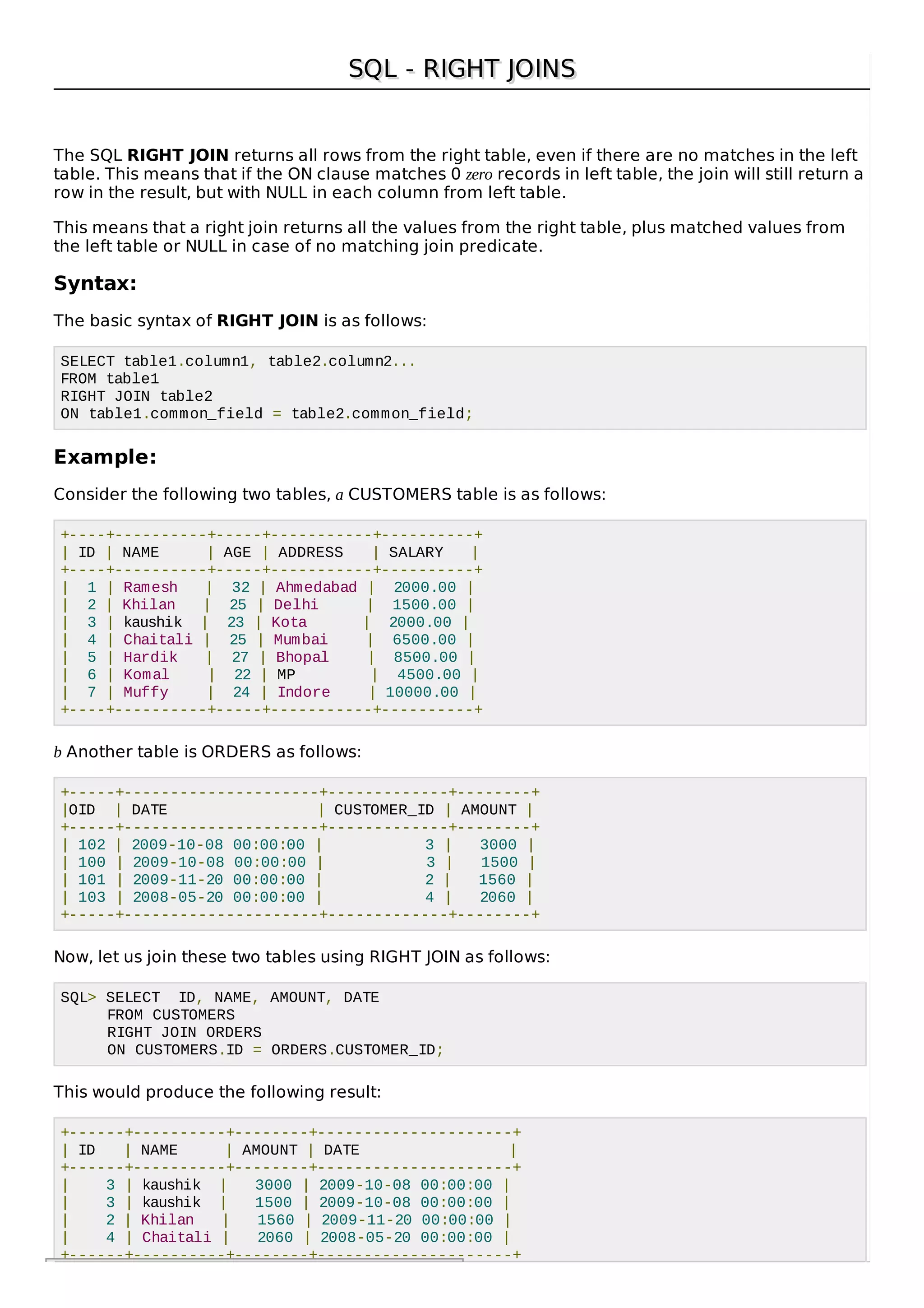SQL - RIGHT JOINSSQL - RIGHT JOINS
The SQL RIGHT JOIN returns all rows from the right table, even if there are no matches in the left
table. This means that if the ON clause matches 0 zero records in left table, the join will still return a
row in the result, but with NULL in each column from left table.
This means that a right join returns all the values from the right table, plus matched values from
the left table or NULL in case of no matching join predicate.
Syntax:
The basic syntax of RIGHT JOIN is as follows:
SELECT table1.column1, table2.column2...
FROM table1
RIGHT JOIN table2
ON table1.common_field = table2.common_field;
Example:
Consider the following two tables, a CUSTOMERS table is as follows:
+----+----------+-----+-----------+----------+
| ID | NAME | AGE | ADDRESS | SALARY |
+----+----------+-----+-----------+----------+
| 1 | Ramesh | 32 | Ahmedabad | 2000.00 |
| 2 | Khilan | 25 | Delhi | 1500.00 |
| 3 | kaushik | 23 | Kota | 2000.00 |
| 4 | Chaitali | 25 | Mumbai | 6500.00 |
| 5 | Hardik | 27 | Bhopal | 8500.00 |
| 6 | Komal | 22 | MP | 4500.00 |
| 7 | Muffy | 24 | Indore | 10000.00 |
+----+----------+-----+-----------+----------+
b Another table is ORDERS as follows:
+-----+---------------------+-------------+--------+
|OID | DATE | CUSTOMER_ID | AMOUNT |
+-----+---------------------+-------------+--------+
| 102 | 2009-10-08 00:00:00 | 3 | 3000 |
| 100 | 2009-10-08 00:00:00 | 3 | 1500 |
| 101 | 2009-11-20 00:00:00 | 2 | 1560 |
| 103 | 2008-05-20 00:00:00 | 4 | 2060 |
+-----+---------------------+-------------+--------+
Now, let us join these two tables using RIGHT JOIN as follows:
SQL> SELECT ID, NAME, AMOUNT, DATE
FROM CUSTOMERS
RIGHT JOIN ORDERS
ON CUSTOMERS.ID = ORDERS.CUSTOMER_ID;
This would produce the following result:
+------+----------+--------+---------------------+
| ID | NAME | AMOUNT | DATE |
+------+----------+--------+---------------------+
| 3 | kaushik | 3000 | 2009-10-08 00:00:00 |
| 3 | kaushik | 1500 | 2009-10-08 00:00:00 |
| 2 | Khilan | 1560 | 2009-11-20 00:00:00 |
| 4 | Chaitali | 2060 | 2008-05-20 00:00:00 |
+------+----------+--------+---------------------+
 