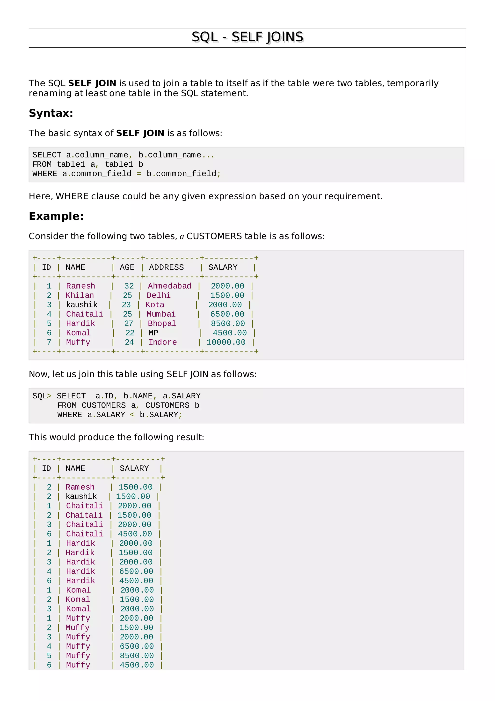 SQL - SELF JOINSSQL - SELF JOINS
The SQL SELF JOIN is used to join a table to itself as if the table were two tables, temporarily
renaming at least one table in the SQL statement.
Syntax:
The basic syntax of SELF JOIN is as follows:
SELECT a.column_name, b.column_name...
FROM table1 a, table1 b
WHERE a.common_field = b.common_field;
Here, WHERE clause could be any given expression based on your requirement.
Example:
Consider the following two tables, a CUSTOMERS table is as follows:
+----+----------+-----+-----------+----------+
| ID | NAME | AGE | ADDRESS | SALARY |
+----+----------+-----+-----------+----------+
| 1 | Ramesh | 32 | Ahmedabad | 2000.00 |
| 2 | Khilan | 25 | Delhi | 1500.00 |
| 3 | kaushik | 23 | Kota | 2000.00 |
| 4 | Chaitali | 25 | Mumbai | 6500.00 |
| 5 | Hardik | 27 | Bhopal | 8500.00 |
| 6 | Komal | 22 | MP | 4500.00 |
| 7 | Muffy | 24 | Indore | 10000.00 |
+----+----------+-----+-----------+----------+
Now, let us join this table using SELF JOIN as follows:
SQL> SELECT a.ID, b.NAME, a.SALARY
FROM CUSTOMERS a, CUSTOMERS b
WHERE a.SALARY < b.SALARY;
This would produce the following result:
+----+----------+---------+
| ID | NAME | SALARY |
+----+----------+---------+
| 2 | Ramesh | 1500.00 |
| 2 | kaushik | 1500.00 |
| 1 | Chaitali | 2000.00 |
| 2 | Chaitali | 1500.00 |
| 3 | Chaitali | 2000.00 |
| 6 | Chaitali | 4500.00 |
| 1 | Hardik | 2000.00 |
| 2 | Hardik | 1500.00 |
| 3 | Hardik | 2000.00 |
| 4 | Hardik | 6500.00 |
| 6 | Hardik | 4500.00 |
| 1 | Komal | 2000.00 |
| 2 | Komal | 1500.00 |
| 3 | Komal | 2000.00 |
| 1 | Muffy | 2000.00 |
| 2 | Muffy | 1500.00 |
| 3 | Muffy | 2000.00 |
| 4 | Muffy | 6500.00 |
| 5 | Muffy | 8500.00 |
| 6 | Muffy | 4500.00 |
 