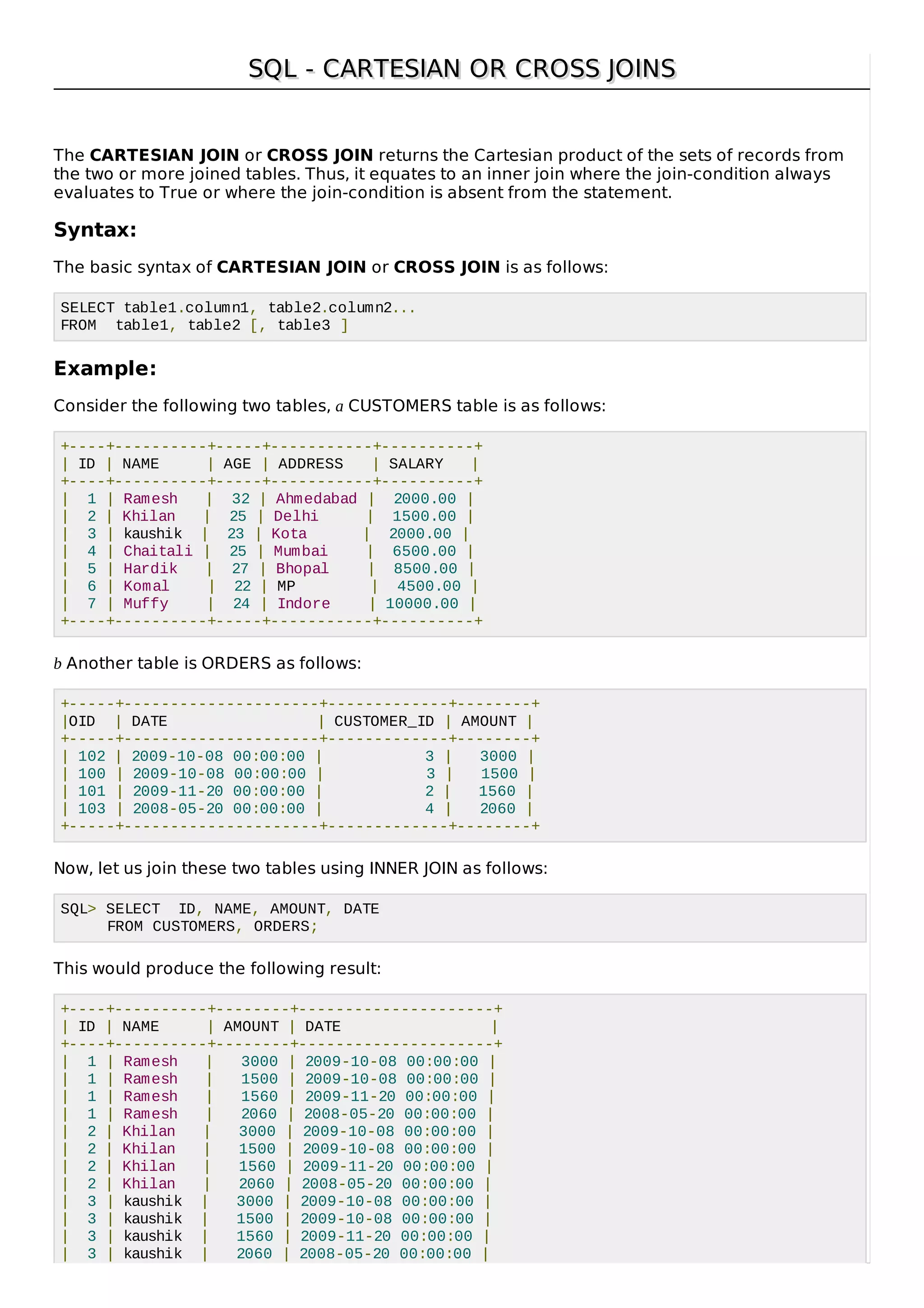 SQL - CARTESIAN OR CROSS JOINSSQL - CARTESIAN OR CROSS JOINS
The CARTESIAN JOIN or CROSS JOIN returns the Cartesian product of the sets of records from
the two or more joined tables. Thus, it equates to an inner join where the join-condition always
evaluates to True or where the join-condition is absent from the statement.
Syntax:
The basic syntax of CARTESIAN JOIN or CROSS JOIN is as follows:
SELECT table1.column1, table2.column2...
FROM table1, table2 [, table3 ]
Example:
Consider the following two tables, a CUSTOMERS table is as follows:
+----+----------+-----+-----------+----------+
| ID | NAME | AGE | ADDRESS | SALARY |
+----+----------+-----+-----------+----------+
| 1 | Ramesh | 32 | Ahmedabad | 2000.00 |
| 2 | Khilan | 25 | Delhi | 1500.00 |
| 3 | kaushik | 23 | Kota | 2000.00 |
| 4 | Chaitali | 25 | Mumbai | 6500.00 |
| 5 | Hardik | 27 | Bhopal | 8500.00 |
| 6 | Komal | 22 | MP | 4500.00 |
| 7 | Muffy | 24 | Indore | 10000.00 |
+----+----------+-----+-----------+----------+
b Another table is ORDERS as follows:
+-----+---------------------+-------------+--------+
|OID | DATE | CUSTOMER_ID | AMOUNT |
+-----+---------------------+-------------+--------+
| 102 | 2009-10-08 00:00:00 | 3 | 3000 |
| 100 | 2009-10-08 00:00:00 | 3 | 1500 |
| 101 | 2009-11-20 00:00:00 | 2 | 1560 |
| 103 | 2008-05-20 00:00:00 | 4 | 2060 |
+-----+---------------------+-------------+--------+
Now, let us join these two tables using INNER JOIN as follows:
SQL> SELECT ID, NAME, AMOUNT, DATE
FROM CUSTOMERS, ORDERS;
This would produce the following result:
+----+----------+--------+---------------------+
| ID | NAME | AMOUNT | DATE |
+----+----------+--------+---------------------+
| 1 | Ramesh | 3000 | 2009-10-08 00:00:00 |
| 1 | Ramesh | 1500 | 2009-10-08 00:00:00 |
| 1 | Ramesh | 1560 | 2009-11-20 00:00:00 |
| 1 | Ramesh | 2060 | 2008-05-20 00:00:00 |
| 2 | Khilan | 3000 | 2009-10-08 00:00:00 |
| 2 | Khilan | 1500 | 2009-10-08 00:00:00 |
| 2 | Khilan | 1560 | 2009-11-20 00:00:00 |
| 2 | Khilan | 2060 | 2008-05-20 00:00:00 |
| 3 | kaushik | 3000 | 2009-10-08 00:00:00 |
| 3 | kaushik | 1500 | 2009-10-08 00:00:00 |
| 3 | kaushik | 1560 | 2009-11-20 00:00:00 |
| 3 | kaushik | 2060 | 2008-05-20 00:00:00 |
 