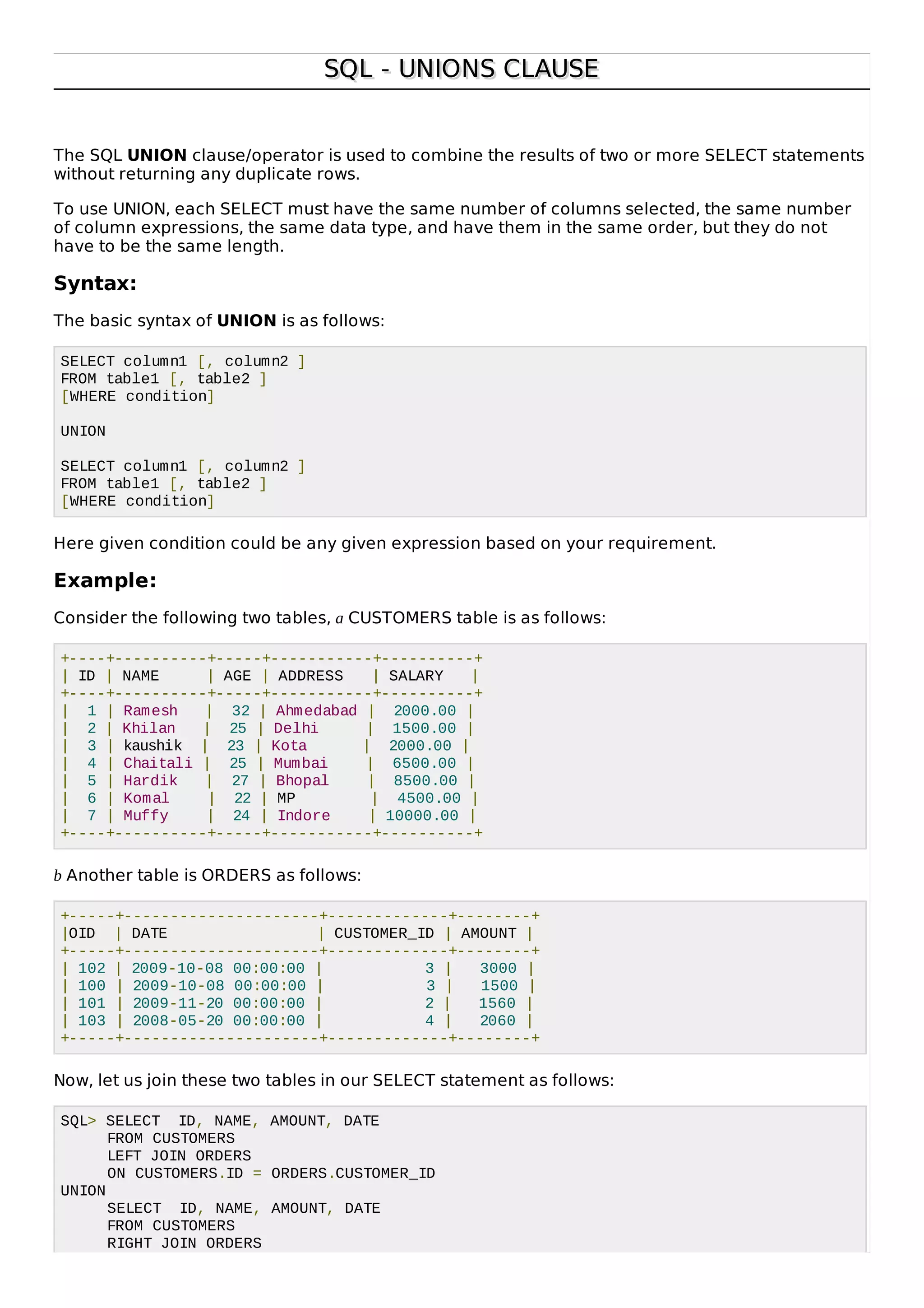 SQL - UNIONS CLAUSESQL - UNIONS CLAUSE
The SQL UNION clause/operator is used to combine the results of two or more SELECT statements
without returning any duplicate rows.
To use UNION, each SELECT must have the same number of columns selected, the same number
of column expressions, the same data type, and have them in the same order, but they do not
have to be the same length.
Syntax:
The basic syntax of UNION is as follows:
SELECT column1 [, column2 ]
FROM table1 [, table2 ]
[WHERE condition]
UNION
SELECT column1 [, column2 ]
FROM table1 [, table2 ]
[WHERE condition]
Here given condition could be any given expression based on your requirement.
Example:
Consider the following two tables, a CUSTOMERS table is as follows:
+----+----------+-----+-----------+----------+
| ID | NAME | AGE | ADDRESS | SALARY |
+----+----------+-----+-----------+----------+
| 1 | Ramesh | 32 | Ahmedabad | 2000.00 |
| 2 | Khilan | 25 | Delhi | 1500.00 |
| 3 | kaushik | 23 | Kota | 2000.00 |
| 4 | Chaitali | 25 | Mumbai | 6500.00 |
| 5 | Hardik | 27 | Bhopal | 8500.00 |
| 6 | Komal | 22 | MP | 4500.00 |
| 7 | Muffy | 24 | Indore | 10000.00 |
+----+----------+-----+-----------+----------+
b Another table is ORDERS as follows:
+-----+---------------------+-------------+--------+
|OID | DATE | CUSTOMER_ID | AMOUNT |
+-----+---------------------+-------------+--------+
| 102 | 2009-10-08 00:00:00 | 3 | 3000 |
| 100 | 2009-10-08 00:00:00 | 3 | 1500 |
| 101 | 2009-11-20 00:00:00 | 2 | 1560 |
| 103 | 2008-05-20 00:00:00 | 4 | 2060 |
+-----+---------------------+-------------+--------+
Now, let us join these two tables in our SELECT statement as follows:
SQL> SELECT ID, NAME, AMOUNT, DATE
FROM CUSTOMERS
LEFT JOIN ORDERS
ON CUSTOMERS.ID = ORDERS.CUSTOMER_ID
UNION
SELECT ID, NAME, AMOUNT, DATE
FROM CUSTOMERS
RIGHT JOIN ORDERS
 