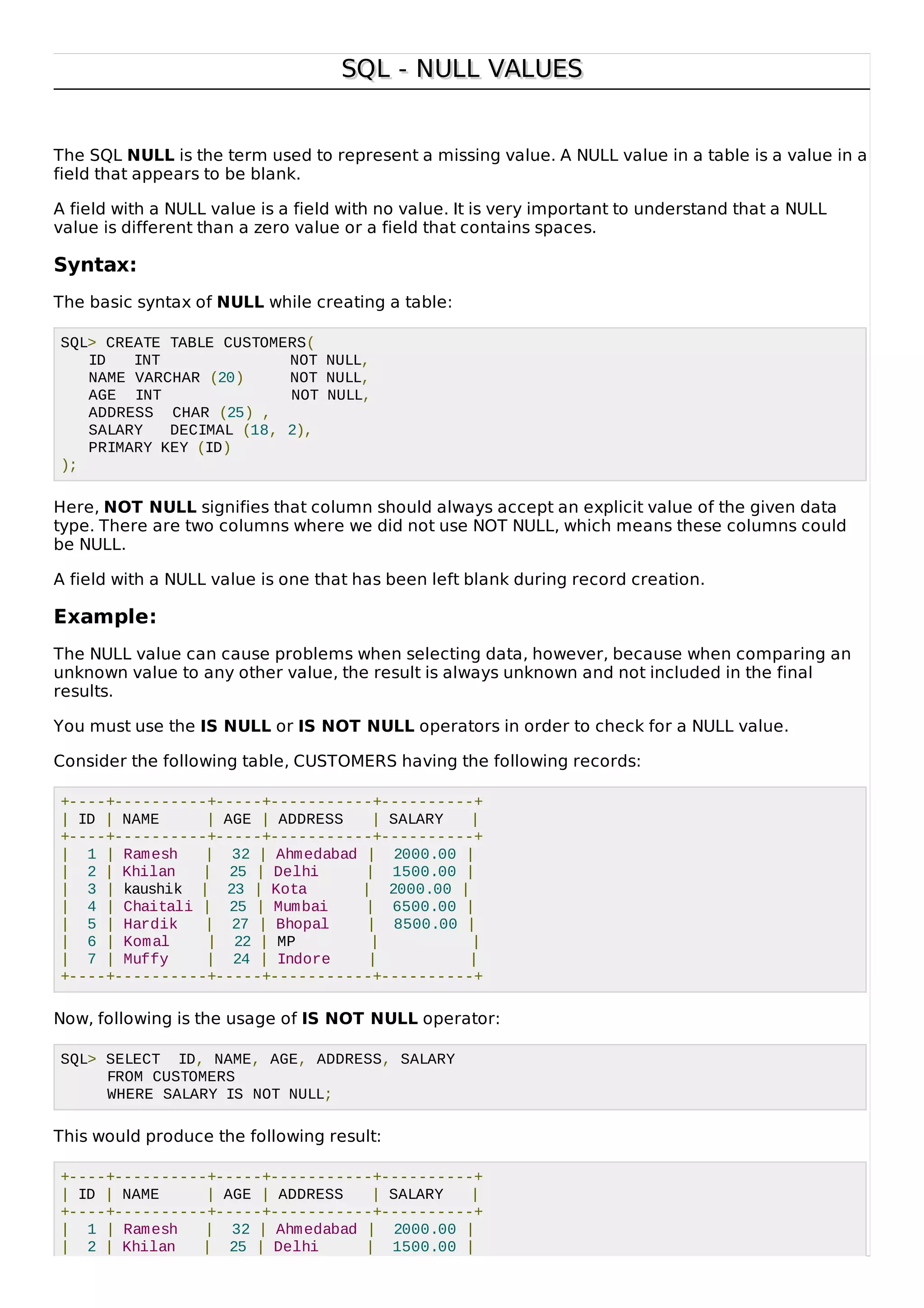 SQL - NULL VALUESSQL - NULL VALUES
The SQL NULL is the term used to represent a missing value. A NULL value in a table is a value in a
field that appears to be blank.
A field with a NULL value is a field with no value. It is very important to understand that a NULL
value is different than a zero value or a field that contains spaces.
Syntax:
The basic syntax of NULL while creating a table:
SQL> CREATE TABLE CUSTOMERS(
ID INT NOT NULL,
NAME VARCHAR (20) NOT NULL,
AGE INT NOT NULL,
ADDRESS CHAR (25) ,
SALARY DECIMAL (18, 2),
PRIMARY KEY (ID)
);
Here, NOT NULL signifies that column should always accept an explicit value of the given data
type. There are two columns where we did not use NOT NULL, which means these columns could
be NULL.
A field with a NULL value is one that has been left blank during record creation.
Example:
The NULL value can cause problems when selecting data, however, because when comparing an
unknown value to any other value, the result is always unknown and not included in the final
results.
You must use the IS NULL or IS NOT NULL operators in order to check for a NULL value.
Consider the following table, CUSTOMERS having the following records:
+----+----------+-----+-----------+----------+
| ID | NAME | AGE | ADDRESS | SALARY |
+----+----------+-----+-----------+----------+
| 1 | Ramesh | 32 | Ahmedabad | 2000.00 |
| 2 | Khilan | 25 | Delhi | 1500.00 |
| 3 | kaushik | 23 | Kota | 2000.00 |
| 4 | Chaitali | 25 | Mumbai | 6500.00 |
| 5 | Hardik | 27 | Bhopal | 8500.00 |
| 6 | Komal | 22 | MP | |
| 7 | Muffy | 24 | Indore | |
+----+----------+-----+-----------+----------+
Now, following is the usage of IS NOT NULL operator:
SQL> SELECT ID, NAME, AGE, ADDRESS, SALARY
FROM CUSTOMERS
WHERE SALARY IS NOT NULL;
This would produce the following result:
+----+----------+-----+-----------+----------+
| ID | NAME | AGE | ADDRESS | SALARY |
+----+----------+-----+-----------+----------+
| 1 | Ramesh | 32 | Ahmedabad | 2000.00 |
| 2 | Khilan | 25 | Delhi | 1500.00 |
 