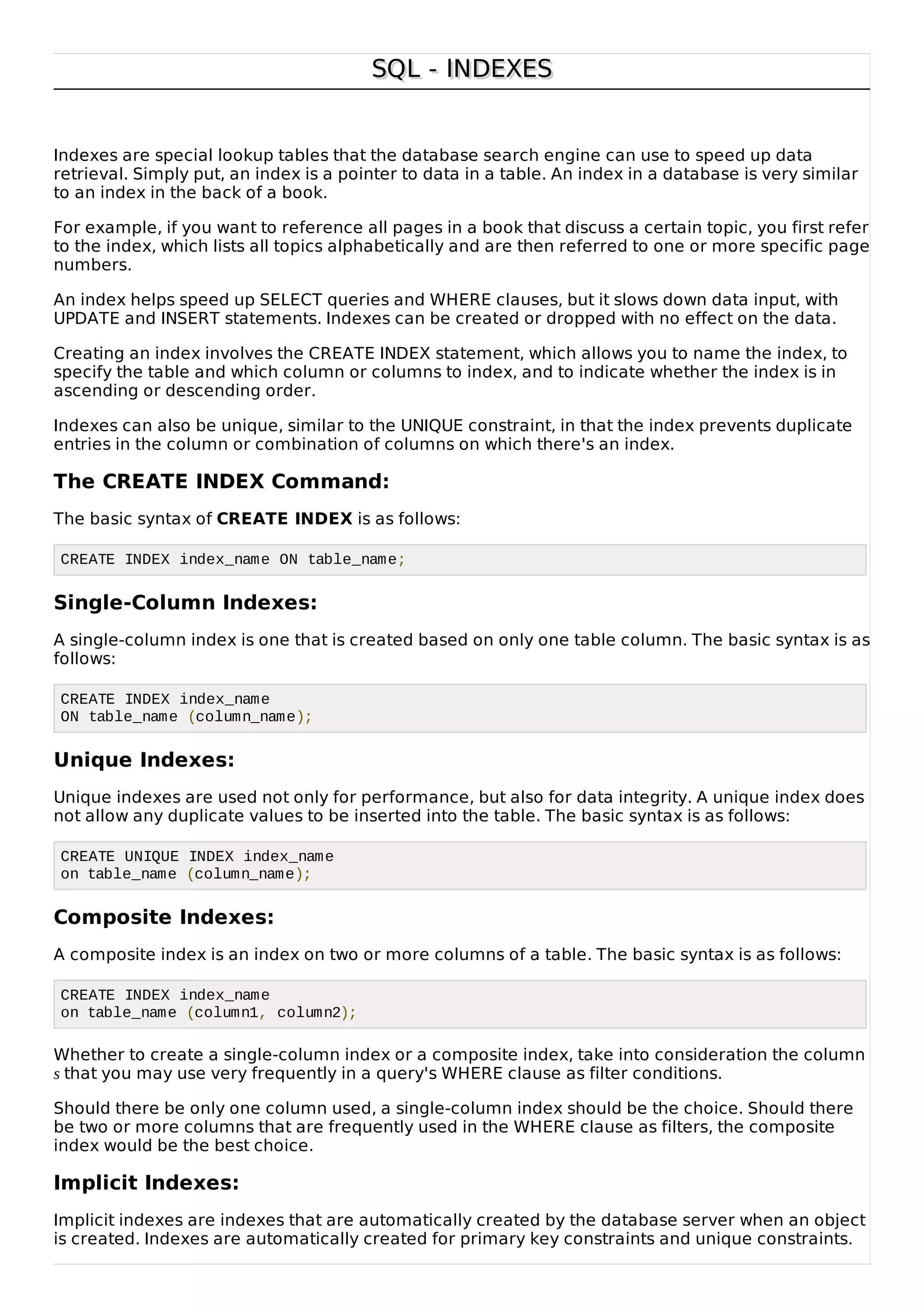 SQL - INDEXESSQL - INDEXES
Indexes are special lookup tables that the database search engine can use to speed up data
retrieval. Simply put, an index is a pointer to data in a table. An index in a database is very similar
to an index in the back of a book.
For example, if you want to reference all pages in a book that discuss a certain topic, you first refer
to the index, which lists all topics alphabetically and are then referred to one or more specific page
numbers.
An index helps speed up SELECT queries and WHERE clauses, but it slows down data input, with
UPDATE and INSERT statements. Indexes can be created or dropped with no effect on the data.
Creating an index involves the CREATE INDEX statement, which allows you to name the index, to
specify the table and which column or columns to index, and to indicate whether the index is in
ascending or descending order.
Indexes can also be unique, similar to the UNIQUE constraint, in that the index prevents duplicate
entries in the column or combination of columns on which there's an index.
The CREATE INDEX Command:
The basic syntax of CREATE INDEX is as follows:
CREATE INDEX index_name ON table_name;
Single-Column Indexes:
A single-column index is one that is created based on only one table column. The basic syntax is as
follows:
CREATE INDEX index_name
ON table_name (column_name);
Unique Indexes:
Unique indexes are used not only for performance, but also for data integrity. A unique index does
not allow any duplicate values to be inserted into the table. The basic syntax is as follows:
CREATE UNIQUE INDEX index_name
on table_name (column_name);
Composite Indexes:
A composite index is an index on two or more columns of a table. The basic syntax is as follows:
CREATE INDEX index_name
on table_name (column1, column2);
Whether to create a single-column index or a composite index, take into consideration the column
s that you may use very frequently in a query's WHERE clause as filter conditions.
Should there be only one column used, a single-column index should be the choice. Should there
be two or more columns that are frequently used in the WHERE clause as filters, the composite
index would be the best choice.
Implicit Indexes:
Implicit indexes are indexes that are automatically created by the database server when an object
is created. Indexes are automatically created for primary key constraints and unique constraints.
 