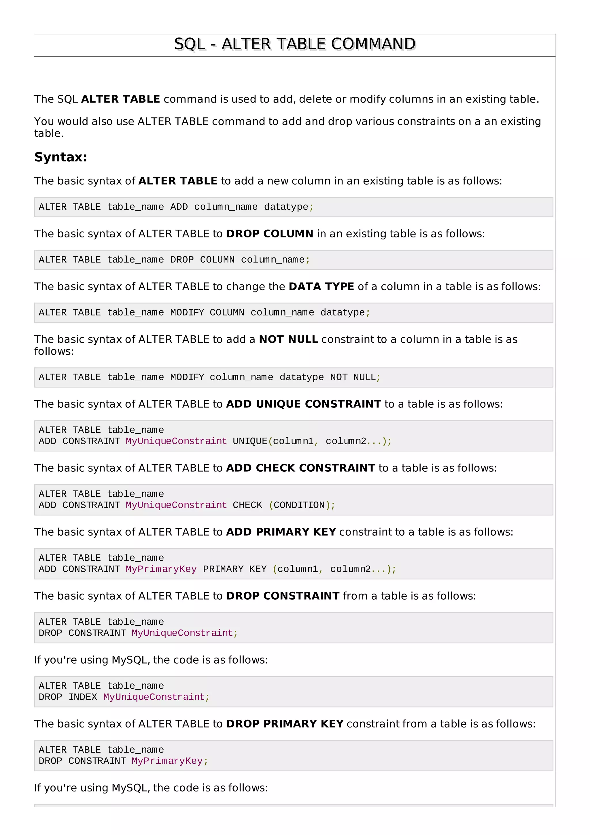 SQL - ALTER TABLE COMMANDSQL - ALTER TABLE COMMAND
The SQL ALTER TABLE command is used to add, delete or modify columns in an existing table.
You would also use ALTER TABLE command to add and drop various constraints on a an existing
table.
Syntax:
The basic syntax of ALTER TABLE to add a new column in an existing table is as follows:
ALTER TABLE table_name ADD column_name datatype;
The basic syntax of ALTER TABLE to DROP COLUMN in an existing table is as follows:
ALTER TABLE table_name DROP COLUMN column_name;
The basic syntax of ALTER TABLE to change the DATA TYPE of a column in a table is as follows:
ALTER TABLE table_name MODIFY COLUMN column_name datatype;
The basic syntax of ALTER TABLE to add a NOT NULL constraint to a column in a table is as
follows:
ALTER TABLE table_name MODIFY column_name datatype NOT NULL;
The basic syntax of ALTER TABLE to ADD UNIQUE CONSTRAINT to a table is as follows:
ALTER TABLE table_name
ADD CONSTRAINT MyUniqueConstraint UNIQUE(column1, column2...);
The basic syntax of ALTER TABLE to ADD CHECK CONSTRAINT to a table is as follows:
ALTER TABLE table_name
ADD CONSTRAINT MyUniqueConstraint CHECK (CONDITION);
The basic syntax of ALTER TABLE to ADD PRIMARY KEY constraint to a table is as follows:
ALTER TABLE table_name
ADD CONSTRAINT MyPrimaryKey PRIMARY KEY (column1, column2...);
The basic syntax of ALTER TABLE to DROP CONSTRAINT from a table is as follows:
ALTER TABLE table_name
DROP CONSTRAINT MyUniqueConstraint;
If you're using MySQL, the code is as follows:
ALTER TABLE table_name
DROP INDEX MyUniqueConstraint;
The basic syntax of ALTER TABLE to DROP PRIMARY KEY constraint from a table is as follows:
ALTER TABLE table_name
DROP CONSTRAINT MyPrimaryKey;
If you're using MySQL, the code is as follows:
 