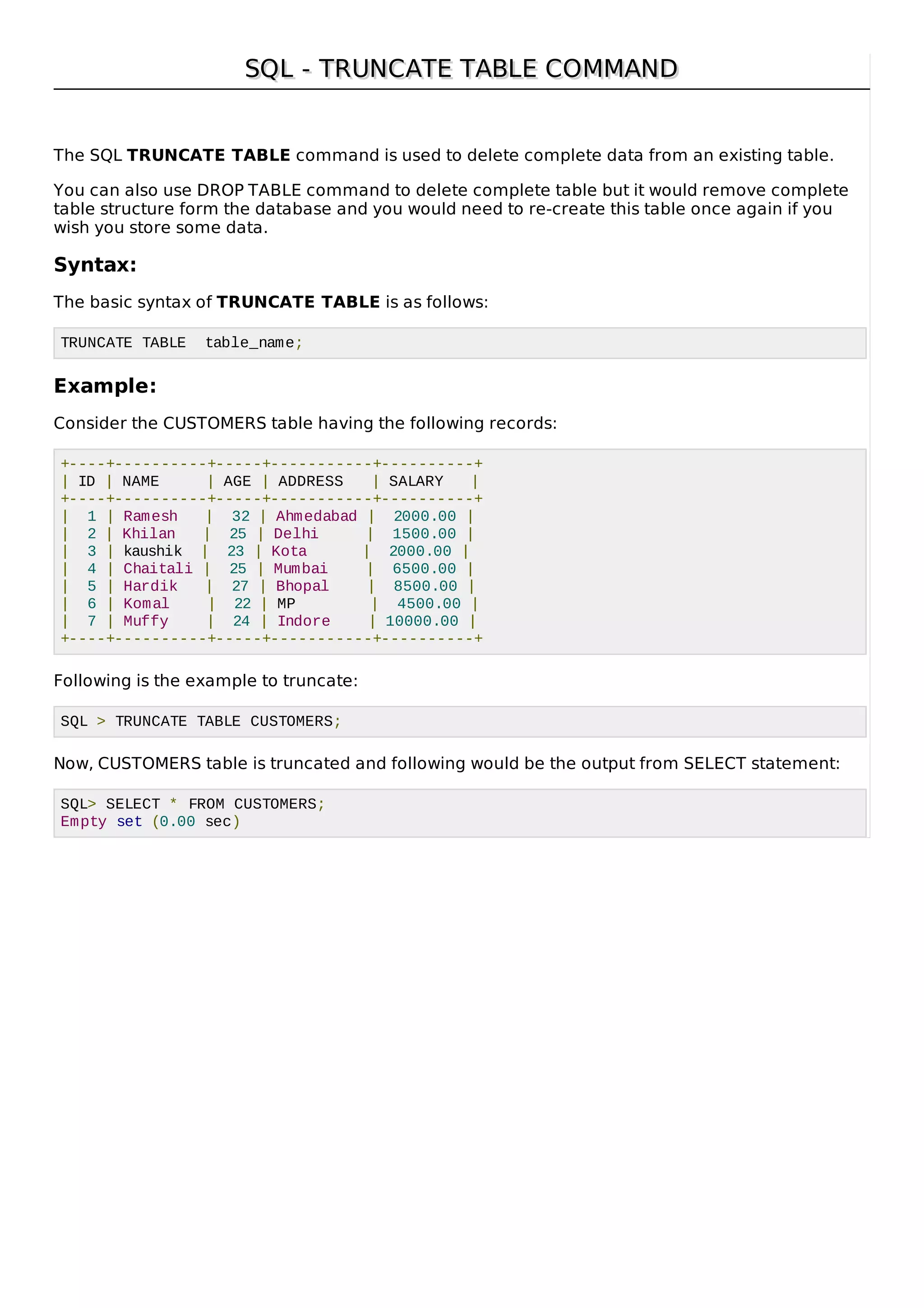 SQL - TRUNCATE TABLE COMMANDSQL - TRUNCATE TABLE COMMAND
The SQL TRUNCATE TABLE command is used to delete complete data from an existing table.
You can also use DROP TABLE command to delete complete table but it would remove complete
table structure form the database and you would need to re-create this table once again if you
wish you store some data.
Syntax:
The basic syntax of TRUNCATE TABLE is as follows:
TRUNCATE TABLE table_name;
Example:
Consider the CUSTOMERS table having the following records:
+----+----------+-----+-----------+----------+
| ID | NAME | AGE | ADDRESS | SALARY |
+----+----------+-----+-----------+----------+
| 1 | Ramesh | 32 | Ahmedabad | 2000.00 |
| 2 | Khilan | 25 | Delhi | 1500.00 |
| 3 | kaushik | 23 | Kota | 2000.00 |
| 4 | Chaitali | 25 | Mumbai | 6500.00 |
| 5 | Hardik | 27 | Bhopal | 8500.00 |
| 6 | Komal | 22 | MP | 4500.00 |
| 7 | Muffy | 24 | Indore | 10000.00 |
+----+----------+-----+-----------+----------+
Following is the example to truncate:
SQL > TRUNCATE TABLE CUSTOMERS;
Now, CUSTOMERS table is truncated and following would be the output from SELECT statement:
SQL> SELECT * FROM CUSTOMERS;
Empty set (0.00 sec)
 