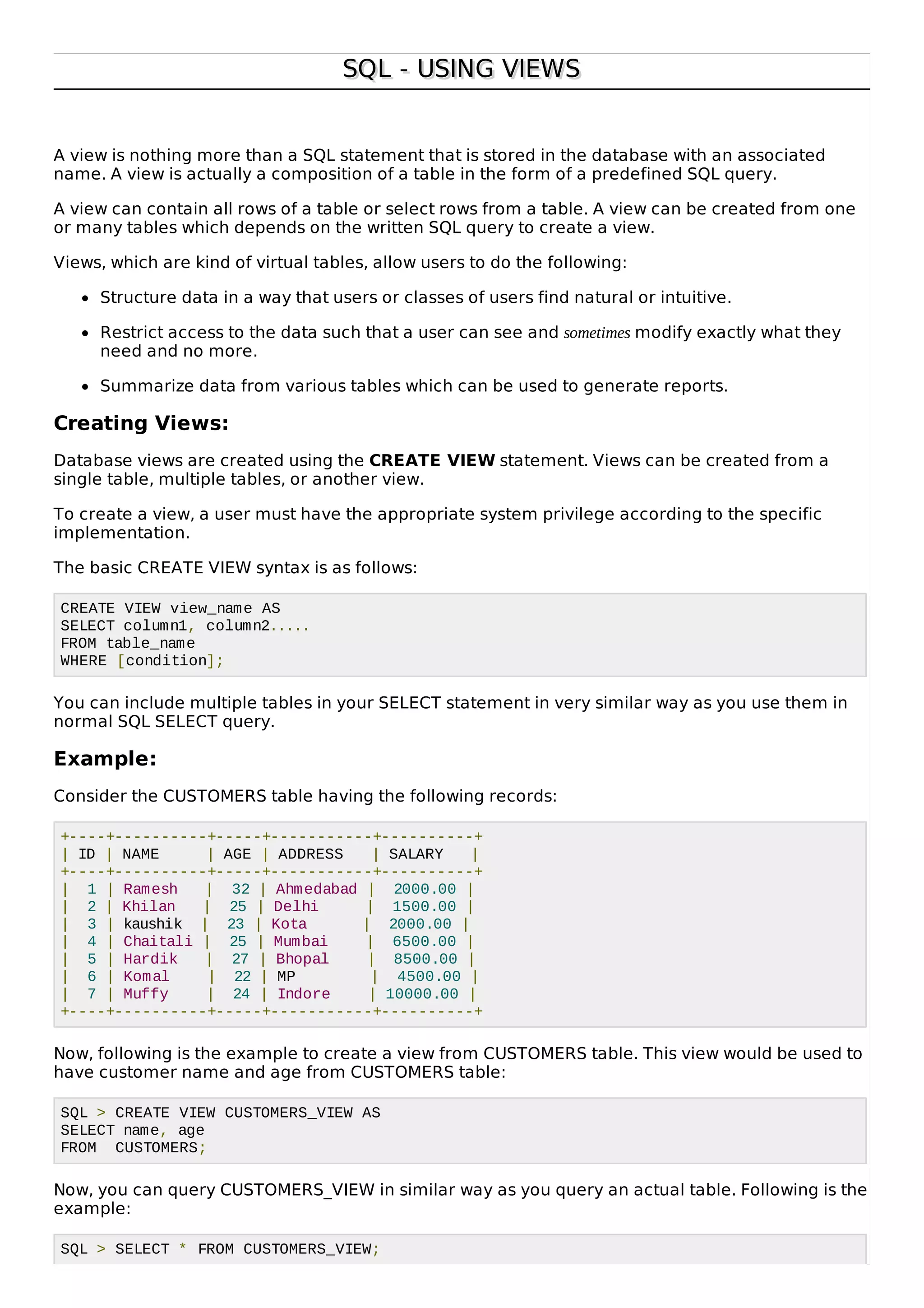 SQL - USING VIEWSSQL - USING VIEWS
A view is nothing more than a SQL statement that is stored in the database with an associated
name. A view is actually a composition of a table in the form of a predefined SQL query.
A view can contain all rows of a table or select rows from a table. A view can be created from one
or many tables which depends on the written SQL query to create a view.
Views, which are kind of virtual tables, allow users to do the following:
Structure data in a way that users or classes of users find natural or intuitive.
Restrict access to the data such that a user can see and sometimes modify exactly what they
need and no more.
Summarize data from various tables which can be used to generate reports.
Creating Views:
Database views are created using the CREATE VIEW statement. Views can be created from a
single table, multiple tables, or another view.
To create a view, a user must have the appropriate system privilege according to the specific
implementation.
The basic CREATE VIEW syntax is as follows:
CREATE VIEW view_name AS
SELECT column1, column2.....
FROM table_name
WHERE [condition];
You can include multiple tables in your SELECT statement in very similar way as you use them in
normal SQL SELECT query.
Example:
Consider the CUSTOMERS table having the following records:
+----+----------+-----+-----------+----------+
| ID | NAME | AGE | ADDRESS | SALARY |
+----+----------+-----+-----------+----------+
| 1 | Ramesh | 32 | Ahmedabad | 2000.00 |
| 2 | Khilan | 25 | Delhi | 1500.00 |
| 3 | kaushik | 23 | Kota | 2000.00 |
| 4 | Chaitali | 25 | Mumbai | 6500.00 |
| 5 | Hardik | 27 | Bhopal | 8500.00 |
| 6 | Komal | 22 | MP | 4500.00 |
| 7 | Muffy | 24 | Indore | 10000.00 |
+----+----------+-----+-----------+----------+
Now, following is the example to create a view from CUSTOMERS table. This view would be used to
have customer name and age from CUSTOMERS table:
SQL > CREATE VIEW CUSTOMERS_VIEW AS
SELECT name, age
FROM CUSTOMERS;
Now, you can query CUSTOMERS_VIEW in similar way as you query an actual table. Following is the
example:
SQL > SELECT * FROM CUSTOMERS_VIEW;
 