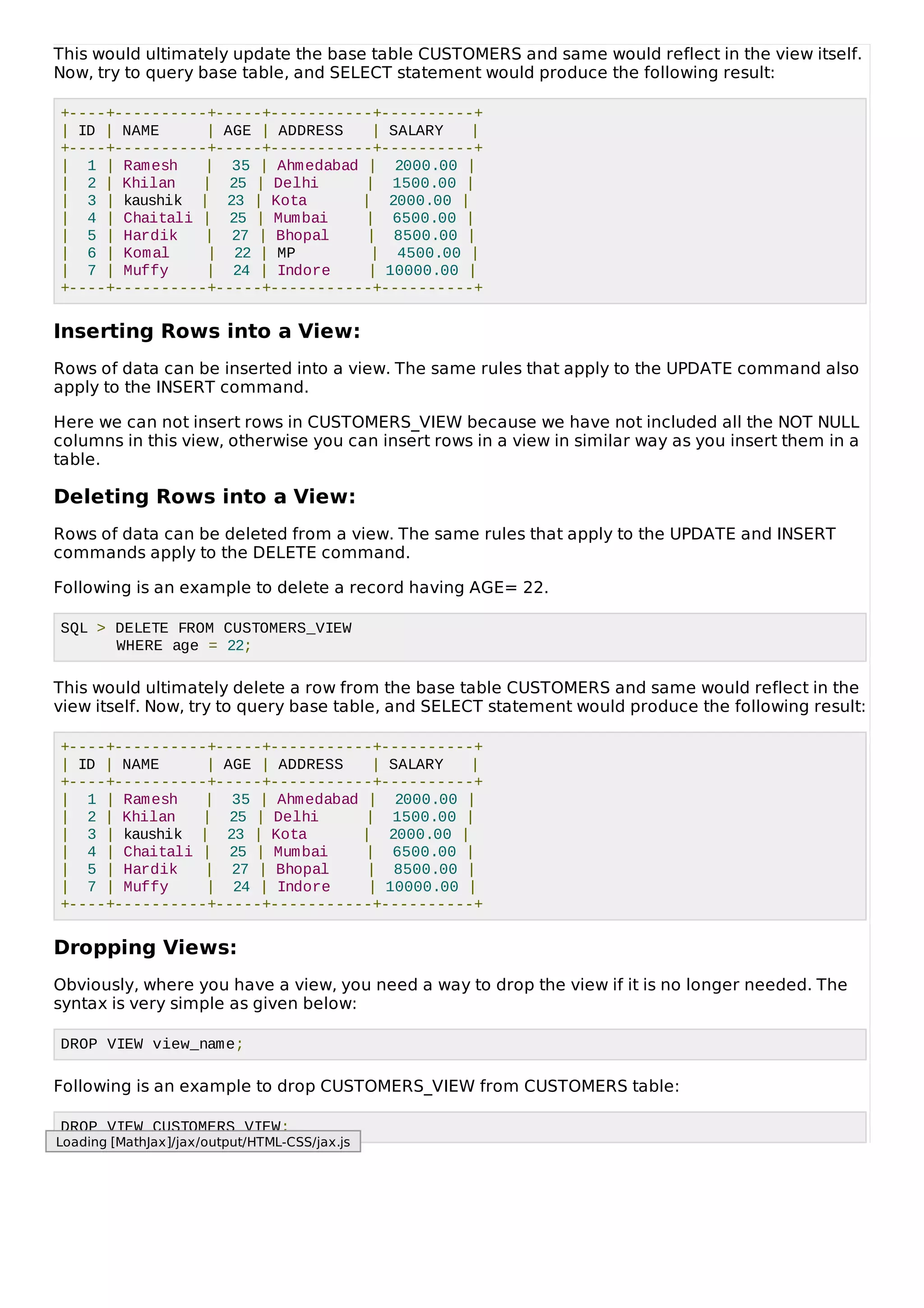 This would ultimately update the base table CUSTOMERS and same would reflect in the view itself.
Now, try to query base table, and SELECT statement would produce the following result:
+----+----------+-----+-----------+----------+
| ID | NAME | AGE | ADDRESS | SALARY |
+----+----------+-----+-----------+----------+
| 1 | Ramesh | 35 | Ahmedabad | 2000.00 |
| 2 | Khilan | 25 | Delhi | 1500.00 |
| 3 | kaushik | 23 | Kota | 2000.00 |
| 4 | Chaitali | 25 | Mumbai | 6500.00 |
| 5 | Hardik | 27 | Bhopal | 8500.00 |
| 6 | Komal | 22 | MP | 4500.00 |
| 7 | Muffy | 24 | Indore | 10000.00 |
+----+----------+-----+-----------+----------+
Inserting Rows into a View:
Rows of data can be inserted into a view. The same rules that apply to the UPDATE command also
apply to the INSERT command.
Here we can not insert rows in CUSTOMERS_VIEW because we have not included all the NOT NULL
columns in this view, otherwise you can insert rows in a view in similar way as you insert them in a
table.
Deleting Rows into a View:
Rows of data can be deleted from a view. The same rules that apply to the UPDATE and INSERT
commands apply to the DELETE command.
Following is an example to delete a record having AGE= 22.
SQL > DELETE FROM CUSTOMERS_VIEW
WHERE age = 22;
This would ultimately delete a row from the base table CUSTOMERS and same would reflect in the
view itself. Now, try to query base table, and SELECT statement would produce the following result:
+----+----------+-----+-----------+----------+
| ID | NAME | AGE | ADDRESS | SALARY |
+----+----------+-----+-----------+----------+
| 1 | Ramesh | 35 | Ahmedabad | 2000.00 |
| 2 | Khilan | 25 | Delhi | 1500.00 |
| 3 | kaushik | 23 | Kota | 2000.00 |
| 4 | Chaitali | 25 | Mumbai | 6500.00 |
| 5 | Hardik | 27 | Bhopal | 8500.00 |
| 7 | Muffy | 24 | Indore | 10000.00 |
+----+----------+-----+-----------+----------+
Dropping Views:
Obviously, where you have a view, you need a way to drop the view if it is no longer needed. The
syntax is very simple as given below:
DROP VIEW view_name;
Following is an example to drop CUSTOMERS_VIEW from CUSTOMERS table:
DROP VIEW CUSTOMERS_VIEW;
Loading [MathJax]/jax/output/HTML-CSS/jax.js
 