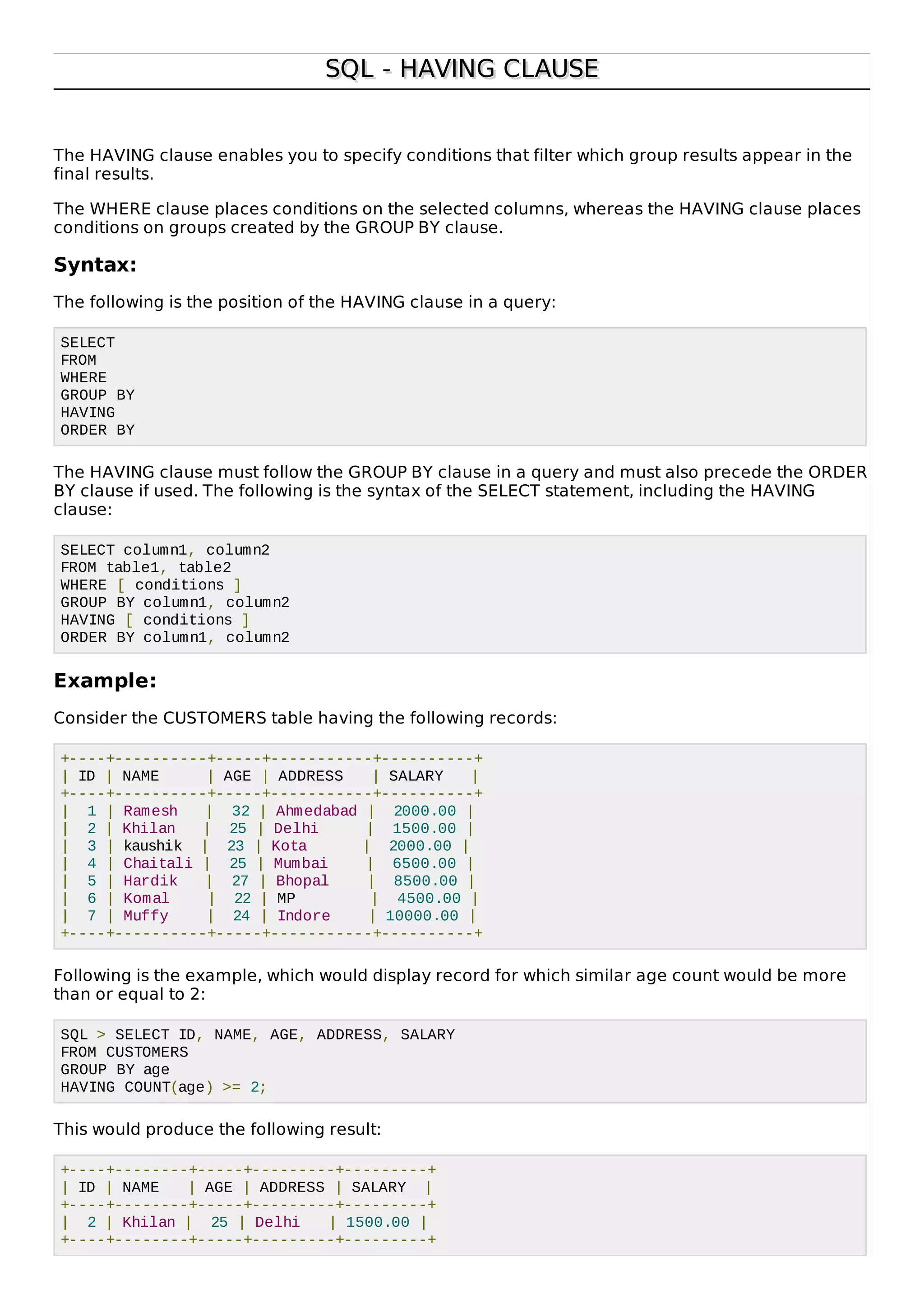 SQL - HAVING CLAUSESQL - HAVING CLAUSE
The HAVING clause enables you to specify conditions that filter which group results appear in the
final results.
The WHERE clause places conditions on the selected columns, whereas the HAVING clause places
conditions on groups created by the GROUP BY clause.
Syntax:
The following is the position of the HAVING clause in a query:
SELECT
FROM
WHERE
GROUP BY
HAVING
ORDER BY
The HAVING clause must follow the GROUP BY clause in a query and must also precede the ORDER
BY clause if used. The following is the syntax of the SELECT statement, including the HAVING
clause:
SELECT column1, column2
FROM table1, table2
WHERE [ conditions ]
GROUP BY column1, column2
HAVING [ conditions ]
ORDER BY column1, column2
Example:
Consider the CUSTOMERS table having the following records:
+----+----------+-----+-----------+----------+
| ID | NAME | AGE | ADDRESS | SALARY |
+----+----------+-----+-----------+----------+
| 1 | Ramesh | 32 | Ahmedabad | 2000.00 |
| 2 | Khilan | 25 | Delhi | 1500.00 |
| 3 | kaushik | 23 | Kota | 2000.00 |
| 4 | Chaitali | 25 | Mumbai | 6500.00 |
| 5 | Hardik | 27 | Bhopal | 8500.00 |
| 6 | Komal | 22 | MP | 4500.00 |
| 7 | Muffy | 24 | Indore | 10000.00 |
+----+----------+-----+-----------+----------+
Following is the example, which would display record for which similar age count would be more
than or equal to 2:
SQL > SELECT ID, NAME, AGE, ADDRESS, SALARY
FROM CUSTOMERS
GROUP BY age
HAVING COUNT(age) >= 2;
This would produce the following result:
+----+--------+-----+---------+---------+
| ID | NAME | AGE | ADDRESS | SALARY |
+----+--------+-----+---------+---------+
| 2 | Khilan | 25 | Delhi | 1500.00 |
+----+--------+-----+---------+---------+
 