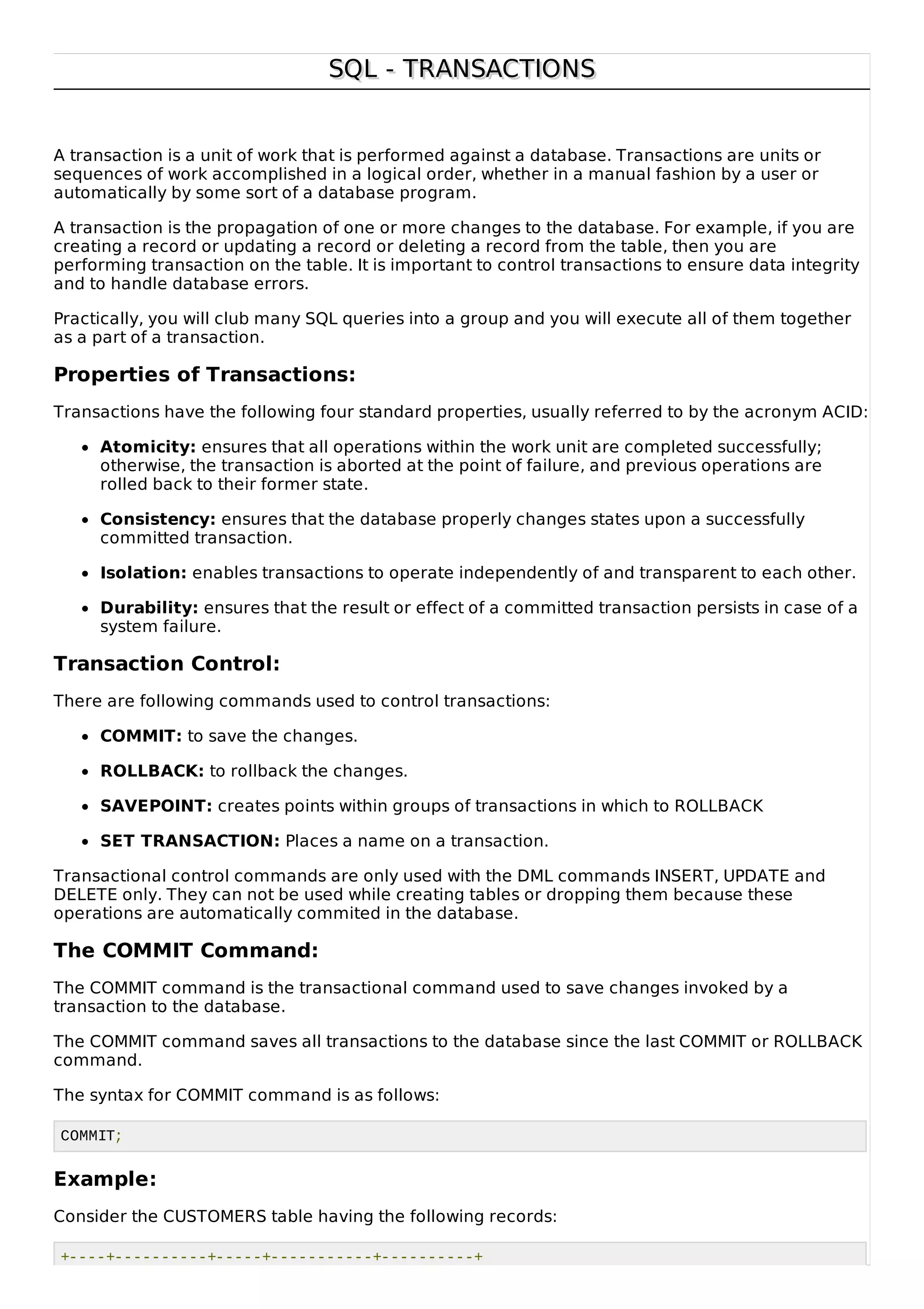 SQL - TRANSACTIONSSQL - TRANSACTIONS
A transaction is a unit of work that is performed against a database. Transactions are units or
sequences of work accomplished in a logical order, whether in a manual fashion by a user or
automatically by some sort of a database program.
A transaction is the propagation of one or more changes to the database. For example, if you are
creating a record or updating a record or deleting a record from the table, then you are
performing transaction on the table. It is important to control transactions to ensure data integrity
and to handle database errors.
Practically, you will club many SQL queries into a group and you will execute all of them together
as a part of a transaction.
Properties of Transactions:
Transactions have the following four standard properties, usually referred to by the acronym ACID:
Atomicity: ensures that all operations within the work unit are completed successfully;
otherwise, the transaction is aborted at the point of failure, and previous operations are
rolled back to their former state.
Consistency: ensures that the database properly changes states upon a successfully
committed transaction.
Isolation: enables transactions to operate independently of and transparent to each other.
Durability: ensures that the result or effect of a committed transaction persists in case of a
system failure.
Transaction Control:
There are following commands used to control transactions:
COMMIT: to save the changes.
ROLLBACK: to rollback the changes.
SAVEPOINT: creates points within groups of transactions in which to ROLLBACK
SET TRANSACTION: Places a name on a transaction.
Transactional control commands are only used with the DML commands INSERT, UPDATE and
DELETE only. They can not be used while creating tables or dropping them because these
operations are automatically commited in the database.
The COMMIT Command:
The COMMIT command is the transactional command used to save changes invoked by a
transaction to the database.
The COMMIT command saves all transactions to the database since the last COMMIT or ROLLBACK
command.
The syntax for COMMIT command is as follows:
COMMIT;
Example:
Consider the CUSTOMERS table having the following records:
+----+----------+-----+-----------+----------+
 