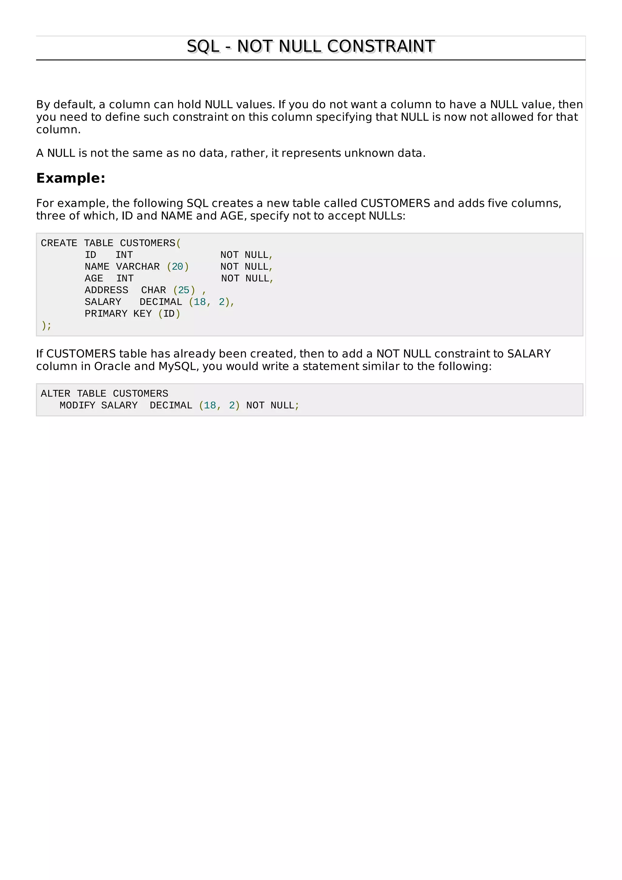 SQL - NOT NULL CONSTRAINTSQL - NOT NULL CONSTRAINT
By default, a column can hold NULL values. If you do not want a column to have a NULL value, then
you need to define such constraint on this column specifying that NULL is now not allowed for that
column.
A NULL is not the same as no data, rather, it represents unknown data.
Example:
For example, the following SQL creates a new table called CUSTOMERS and adds five columns,
three of which, ID and NAME and AGE, specify not to accept NULLs:
CREATE TABLE CUSTOMERS(
ID INT NOT NULL,
NAME VARCHAR (20) NOT NULL,
AGE INT NOT NULL,
ADDRESS CHAR (25) ,
SALARY DECIMAL (18, 2),
PRIMARY KEY (ID)
);
If CUSTOMERS table has already been created, then to add a NOT NULL constraint to SALARY
column in Oracle and MySQL, you would write a statement similar to the following:
ALTER TABLE CUSTOMERS
MODIFY SALARY DECIMAL (18, 2) NOT NULL;
 