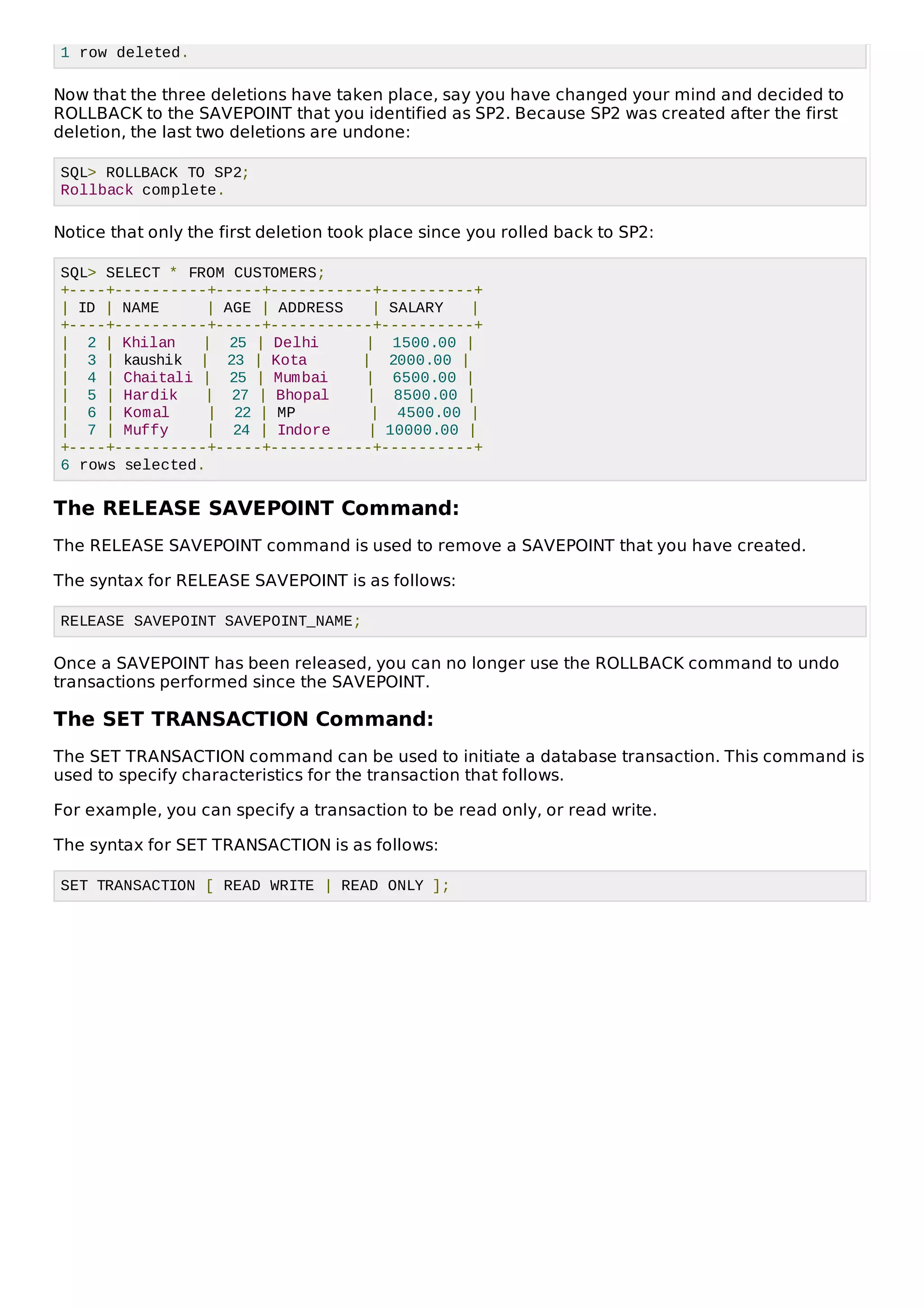 1 row deleted.
Now that the three deletions have taken place, say you have changed your mind and decided to
ROLLBACK to the SAVEPOINT that you identified as SP2. Because SP2 was created after the first
deletion, the last two deletions are undone:
SQL> ROLLBACK TO SP2;
Rollback complete.
Notice that only the first deletion took place since you rolled back to SP2:
SQL> SELECT * FROM CUSTOMERS;
+----+----------+-----+-----------+----------+
| ID | NAME | AGE | ADDRESS | SALARY |
+----+----------+-----+-----------+----------+
| 2 | Khilan | 25 | Delhi | 1500.00 |
| 3 | kaushik | 23 | Kota | 2000.00 |
| 4 | Chaitali | 25 | Mumbai | 6500.00 |
| 5 | Hardik | 27 | Bhopal | 8500.00 |
| 6 | Komal | 22 | MP | 4500.00 |
| 7 | Muffy | 24 | Indore | 10000.00 |
+----+----------+-----+-----------+----------+
6 rows selected.
The RELEASE SAVEPOINT Command:
The RELEASE SAVEPOINT command is used to remove a SAVEPOINT that you have created.
The syntax for RELEASE SAVEPOINT is as follows:
RELEASE SAVEPOINT SAVEPOINT_NAME;
Once a SAVEPOINT has been released, you can no longer use the ROLLBACK command to undo
transactions performed since the SAVEPOINT.
The SET TRANSACTION Command:
The SET TRANSACTION command can be used to initiate a database transaction. This command is
used to specify characteristics for the transaction that follows.
For example, you can specify a transaction to be read only, or read write.
The syntax for SET TRANSACTION is as follows:
SET TRANSACTION [ READ WRITE | READ ONLY ];
 