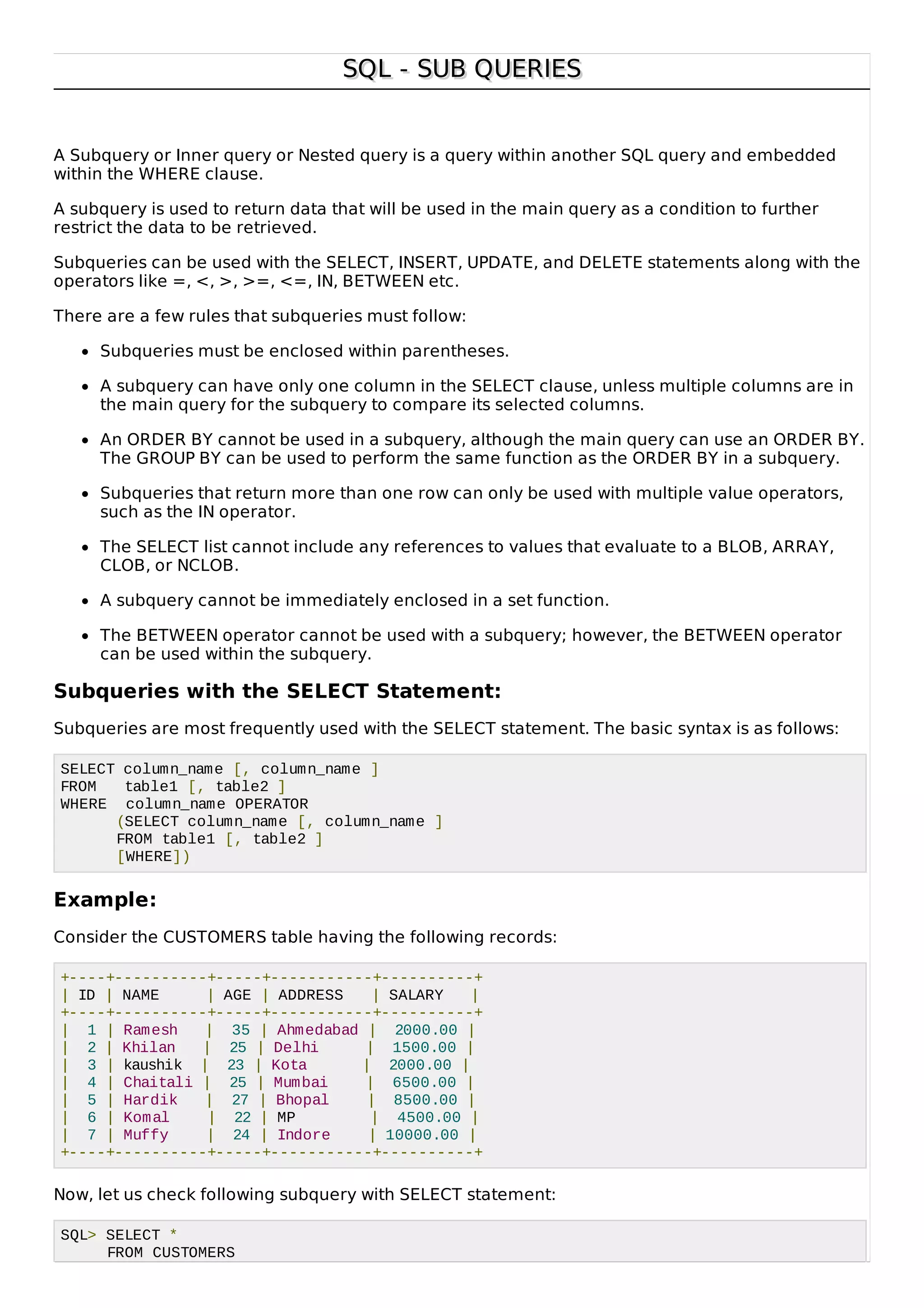 SQL - SUB QUERIESSQL - SUB QUERIES
A Subquery or Inner query or Nested query is a query within another SQL query and embedded
within the WHERE clause.
A subquery is used to return data that will be used in the main query as a condition to further
restrict the data to be retrieved.
Subqueries can be used with the SELECT, INSERT, UPDATE, and DELETE statements along with the
operators like =, <, >, >=, <=, IN, BETWEEN etc.
There are a few rules that subqueries must follow:
Subqueries must be enclosed within parentheses.
A subquery can have only one column in the SELECT clause, unless multiple columns are in
the main query for the subquery to compare its selected columns.
An ORDER BY cannot be used in a subquery, although the main query can use an ORDER BY.
The GROUP BY can be used to perform the same function as the ORDER BY in a subquery.
Subqueries that return more than one row can only be used with multiple value operators,
such as the IN operator.
The SELECT list cannot include any references to values that evaluate to a BLOB, ARRAY,
CLOB, or NCLOB.
A subquery cannot be immediately enclosed in a set function.
The BETWEEN operator cannot be used with a subquery; however, the BETWEEN operator
can be used within the subquery.
Subqueries with the SELECT Statement:
Subqueries are most frequently used with the SELECT statement. The basic syntax is as follows:
SELECT column_name [, column_name ]
FROM table1 [, table2 ]
WHERE column_name OPERATOR
(SELECT column_name [, column_name ]
FROM table1 [, table2 ]
[WHERE])
Example:
Consider the CUSTOMERS table having the following records:
+----+----------+-----+-----------+----------+
| ID | NAME | AGE | ADDRESS | SALARY |
+----+----------+-----+-----------+----------+
| 1 | Ramesh | 35 | Ahmedabad | 2000.00 |
| 2 | Khilan | 25 | Delhi | 1500.00 |
| 3 | kaushik | 23 | Kota | 2000.00 |
| 4 | Chaitali | 25 | Mumbai | 6500.00 |
| 5 | Hardik | 27 | Bhopal | 8500.00 |
| 6 | Komal | 22 | MP | 4500.00 |
| 7 | Muffy | 24 | Indore | 10000.00 |
+----+----------+-----+-----------+----------+
Now, let us check following subquery with SELECT statement:
SQL> SELECT *
FROM CUSTOMERS
 