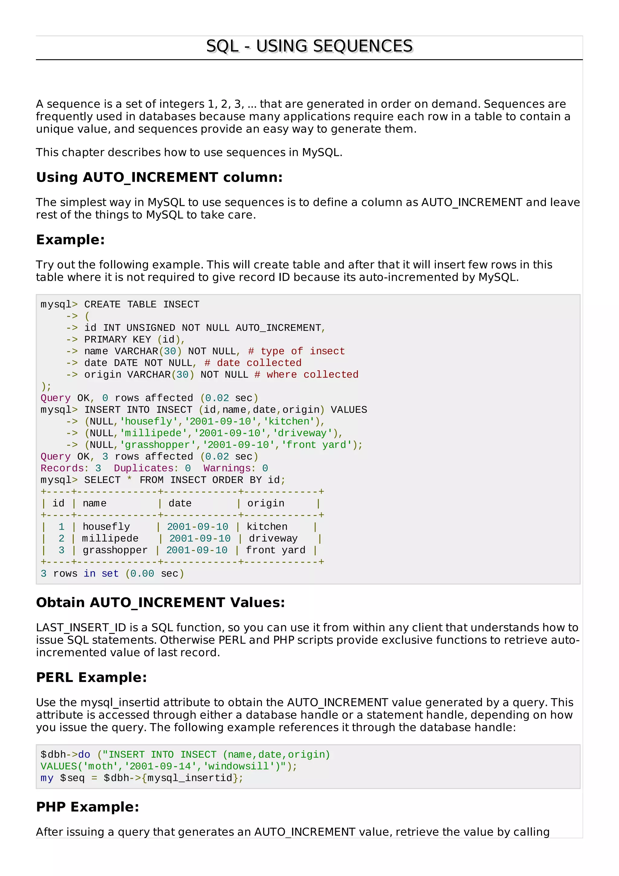 SQL - USING SEQUENCESSQL - USING SEQUENCES
A sequence is a set of integers 1, 2, 3, ... that are generated in order on demand. Sequences are
frequently used in databases because many applications require each row in a table to contain a
unique value, and sequences provide an easy way to generate them.
This chapter describes how to use sequences in MySQL.
Using AUTO_INCREMENT column:
The simplest way in MySQL to use sequences is to define a column as AUTO_INCREMENT and leave
rest of the things to MySQL to take care.
Example:
Try out the following example. This will create table and after that it will insert few rows in this
table where it is not required to give record ID because its auto-incremented by MySQL.
mysql> CREATE TABLE INSECT
-> (
-> id INT UNSIGNED NOT NULL AUTO_INCREMENT,
-> PRIMARY KEY (id),
-> name VARCHAR(30) NOT NULL, # type of insect
-> date DATE NOT NULL, # date collected
-> origin VARCHAR(30) NOT NULL # where collected
);
Query OK, 0 rows affected (0.02 sec)
mysql> INSERT INTO INSECT (id,name,date,origin) VALUES
-> (NULL,'housefly','2001-09-10','kitchen'),
-> (NULL,'millipede','2001-09-10','driveway'),
-> (NULL,'grasshopper','2001-09-10','front yard');
Query OK, 3 rows affected (0.02 sec)
Records: 3 Duplicates: 0 Warnings: 0
mysql> SELECT * FROM INSECT ORDER BY id;
+----+-------------+------------+------------+
| id | name | date | origin |
+----+-------------+------------+------------+
| 1 | housefly | 2001-09-10 | kitchen |
| 2 | millipede | 2001-09-10 | driveway |
| 3 | grasshopper | 2001-09-10 | front yard |
+----+-------------+------------+------------+
3 rows in set (0.00 sec)
Obtain AUTO_INCREMENT Values:
LAST_INSERT_ID is a SQL function, so you can use it from within any client that understands how to
issue SQL statements. Otherwise PERL and PHP scripts provide exclusive functions to retrieve auto-
incremented value of last record.
PERL Example:
Use the mysql_insertid attribute to obtain the AUTO_INCREMENT value generated by a query. This
attribute is accessed through either a database handle or a statement handle, depending on how
you issue the query. The following example references it through the database handle:
$dbh->do ("INSERT INTO INSECT (name,date,origin)
VALUES('moth','2001-09-14','windowsill')");
my $seq = $dbh->{mysql_insertid};
PHP Example:
After issuing a query that generates an AUTO_INCREMENT value, retrieve the value by calling
 