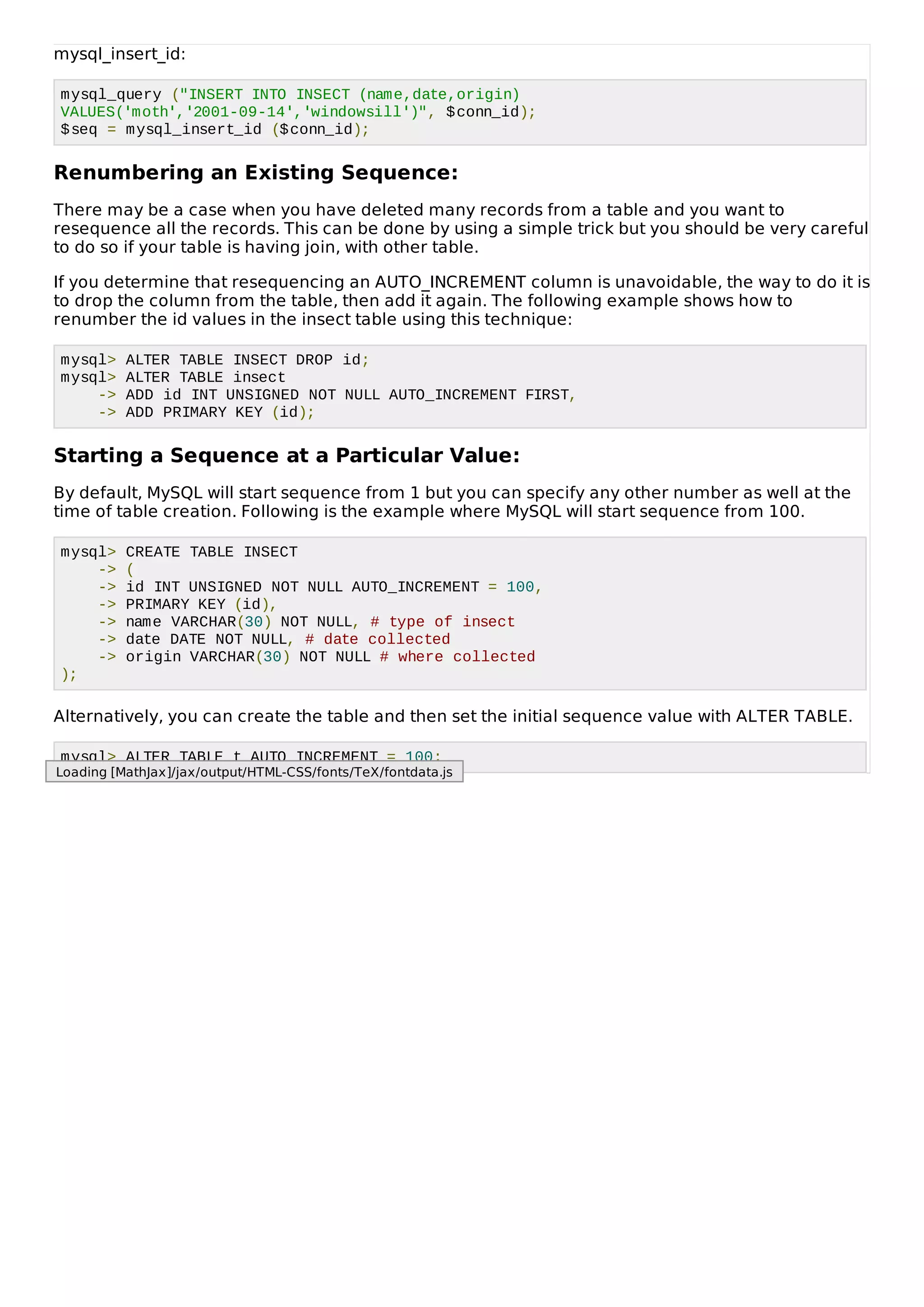 mysql_insert_id:
mysql_query ("INSERT INTO INSECT (name,date,origin)
VALUES('moth','2001-09-14','windowsill')", $conn_id);
$seq = mysql_insert_id ($conn_id);
Renumbering an Existing Sequence:
There may be a case when you have deleted many records from a table and you want to
resequence all the records. This can be done by using a simple trick but you should be very careful
to do so if your table is having join, with other table.
If you determine that resequencing an AUTO_INCREMENT column is unavoidable, the way to do it is
to drop the column from the table, then add it again. The following example shows how to
renumber the id values in the insect table using this technique:
mysql> ALTER TABLE INSECT DROP id;
mysql> ALTER TABLE insect
-> ADD id INT UNSIGNED NOT NULL AUTO_INCREMENT FIRST,
-> ADD PRIMARY KEY (id);
Starting a Sequence at a Particular Value:
By default, MySQL will start sequence from 1 but you can specify any other number as well at the
time of table creation. Following is the example where MySQL will start sequence from 100.
mysql> CREATE TABLE INSECT
-> (
-> id INT UNSIGNED NOT NULL AUTO_INCREMENT = 100,
-> PRIMARY KEY (id),
-> name VARCHAR(30) NOT NULL, # type of insect
-> date DATE NOT NULL, # date collected
-> origin VARCHAR(30) NOT NULL # where collected
);
Alternatively, you can create the table and then set the initial sequence value with ALTER TABLE.
mysql> ALTER TABLE t AUTO_INCREMENT = 100;
Loading [MathJax]/jax/output/HTML-CSS/fonts/TeX/fontdata.js
 