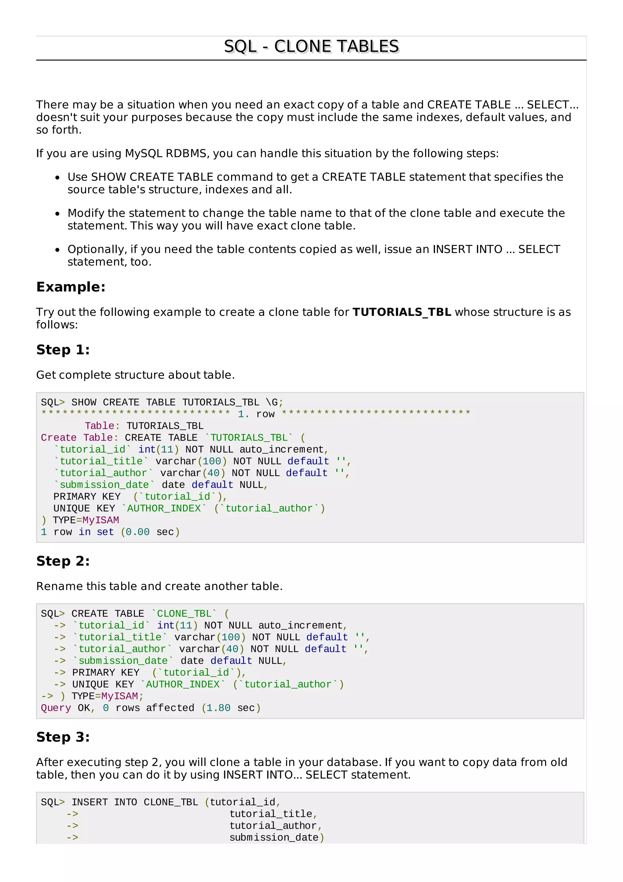 SQL - CLONE TABLESSQL - CLONE TABLES
There may be a situation when you need an exact copy of a table and CREATE TABLE ... SELECT...
doesn't suit your purposes because the copy must include the same indexes, default values, and
so forth.
If you are using MySQL RDBMS, you can handle this situation by the following steps:
Use SHOW CREATE TABLE command to get a CREATE TABLE statement that specifies the
source table's structure, indexes and all.
Modify the statement to change the table name to that of the clone table and execute the
statement. This way you will have exact clone table.
Optionally, if you need the table contents copied as well, issue an INSERT INTO ... SELECT
statement, too.
Example:
Try out the following example to create a clone table for TUTORIALS_TBL whose structure is as
follows:
Step 1:
Get complete structure about table.
SQL> SHOW CREATE TABLE TUTORIALS_TBL G;
*************************** 1. row ***************************
Table: TUTORIALS_TBL
Create Table: CREATE TABLE `TUTORIALS_TBL` (
`tutorial_id` int(11) NOT NULL auto_increment,
`tutorial_title` varchar(100) NOT NULL default '',
`tutorial_author` varchar(40) NOT NULL default '',
`submission_date` date default NULL,
PRIMARY KEY (`tutorial_id`),
UNIQUE KEY `AUTHOR_INDEX` (`tutorial_author`)
) TYPE=MyISAM
1 row in set (0.00 sec)
Step 2:
Rename this table and create another table.
SQL> CREATE TABLE `CLONE_TBL` (
-> `tutorial_id` int(11) NOT NULL auto_increment,
-> `tutorial_title` varchar(100) NOT NULL default '',
-> `tutorial_author` varchar(40) NOT NULL default '',
-> `submission_date` date default NULL,
-> PRIMARY KEY (`tutorial_id`),
-> UNIQUE KEY `AUTHOR_INDEX` (`tutorial_author`)
-> ) TYPE=MyISAM;
Query OK, 0 rows affected (1.80 sec)
Step 3:
After executing step 2, you will clone a table in your database. If you want to copy data from old
table, then you can do it by using INSERT INTO... SELECT statement.
SQL> INSERT INTO CLONE_TBL (tutorial_id,
-> tutorial_title,
-> tutorial_author,
-> submission_date)
 