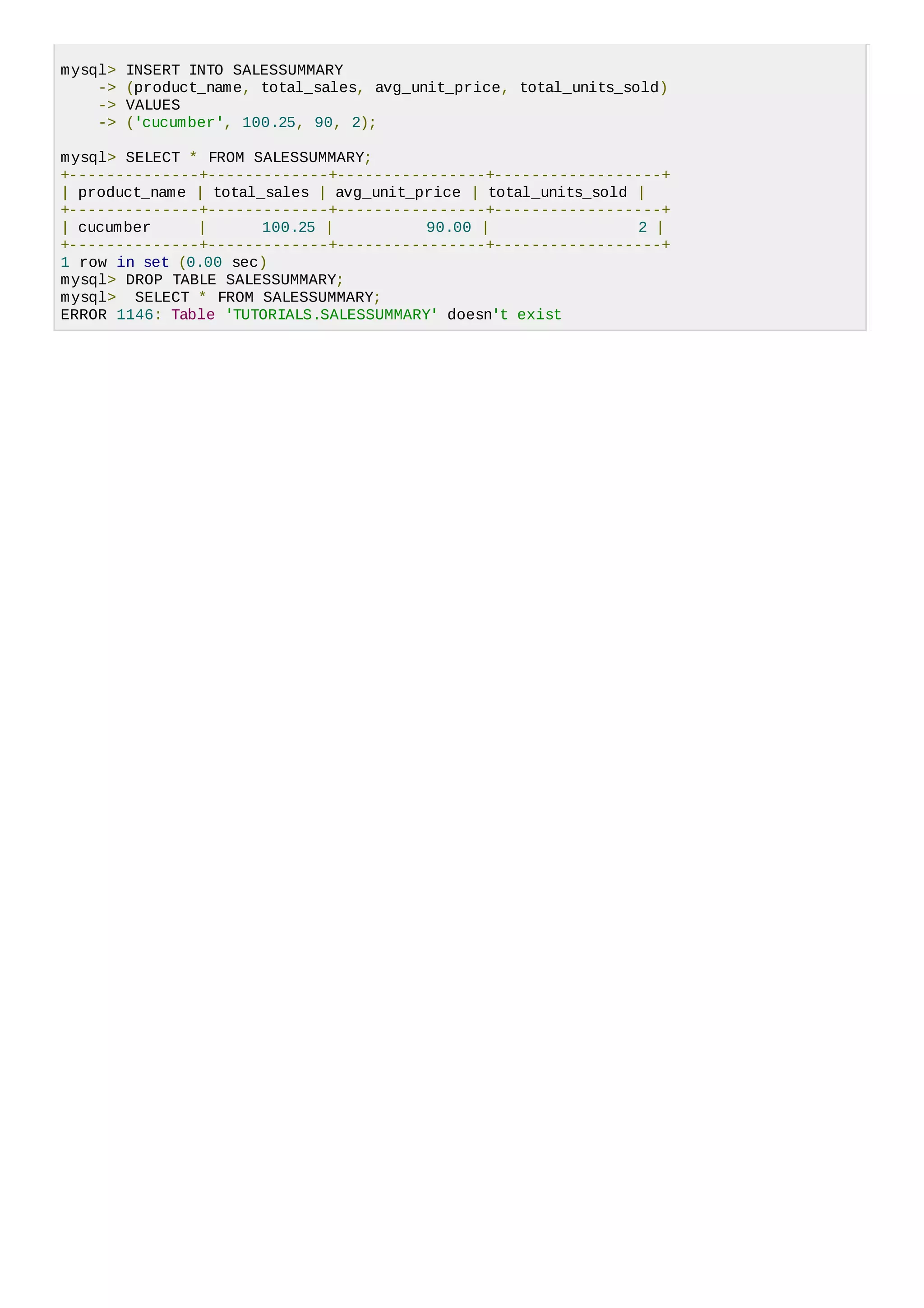 mysql> INSERT INTO SALESSUMMARY
-> (product_name, total_sales, avg_unit_price, total_units_sold)
-> VALUES
-> ('cucumber', 100.25, 90, 2);
mysql> SELECT * FROM SALESSUMMARY;
+--------------+-------------+----------------+------------------+
| product_name | total_sales | avg_unit_price | total_units_sold |
+--------------+-------------+----------------+------------------+
| cucumber | 100.25 | 90.00 | 2 |
+--------------+-------------+----------------+------------------+
1 row in set (0.00 sec)
mysql> DROP TABLE SALESSUMMARY;
mysql> SELECT * FROM SALESSUMMARY;
ERROR 1146: Table 'TUTORIALS.SALESSUMMARY' doesn't exist
 