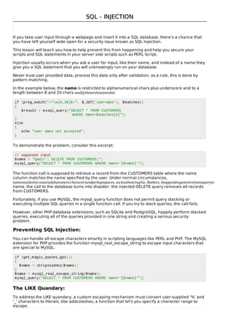 SQL - INJECTIONSQL - INJECTION
If you take user input through a webpage and insert it into a SQL database, there's a chance that
you have left yourself wide open for a security issue known as SQL Injection.
This lesson will teach you how to help prevent this from happening and help you secure your
scripts and SQL statements in your server side scripts such as PERL Script.
Injection usually occurs when you ask a user for input, like their name, and instead of a name they
give you a SQL statement that you will unknowingly run on your database.
Never trust user provided data, process this data only after validation; as a rule, this is done by
pattern matching.
In the example below, the name is restricted to alphanumerical chars plus underscore and to a
length between 8 and 20 chars modifytheserulesasneeded.
if (preg_match("/^w{8,20}$/", $_GET['username'], $matches))
{
$result = mysql_query("SELECT * FROM CUSTOMERS
WHERE name=$matches[0]");
}
else
{
echo "user name not accepted";
}
To demonstrate the problem, consider this excerpt:
// supposed input
$name = "Qadir'; DELETE FROM CUSTOMERS;";
mysql_query("SELECT * FROM CUSTOMSRS WHERE name='{$name}'");
The function call is supposed to retrieve a record from the CUSTOMERS table where the name
column matches the name specified by the user. Under normal circumstances,
namewouldonlycontainalphanumericcharactersandperhapsspaces, suchasthestringilia. Buthere, byappendinganentirelynewqueryto
name, the call to the database turns into disaster: the injected DELETE query removes all records
from CUSTOMERS.
Fortunately, if you use MySQL, the mysql_query function does not permit query stacking or
executing multiple SQL queries in a single function call. If you try to stack queries, the call fails.
However, other PHP database extensions, such as SQLite and PostgreSQL, happily perform stacked
queries, executing all of the queries provided in one string and creating a serious security
problem.
Preventing SQL Injection:
You can handle all escape characters smartly in scripting languages like PERL and PHP. The MySQL
extension for PHP provides the function mysql_real_escape_string to escape input characters that
are special to MySQL.
if (get_magic_quotes_gpc())
{
$name = stripslashes($name);
}
$name = mysql_real_escape_string($name);
mysql_query("SELECT * FROM CUSTOMERS WHERE name='{$name}'");
The LIKE Quandary:
To address the LIKE quandary, a custom escaping mechanism must convert user-supplied '%' and
'_' characters to literals. Use addcslashes, a function that let's you specify a character range to
escape.
 