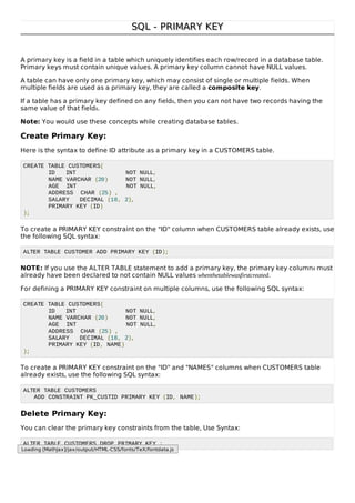 SQL - PRIMARY KEYSQL - PRIMARY KEY
A primary key is a field in a table which uniquely identifies each row/record in a database table.
Primary keys must contain unique values. A primary key column cannot have NULL values.
A table can have only one primary key, which may consist of single or multiple fields. When
multiple fields are used as a primary key, they are called a composite key.
If a table has a primary key defined on any fields, then you can not have two records having the
same value of that fields.
Note: You would use these concepts while creating database tables.
Create Primary Key:
Here is the syntax to define ID attribute as a primary key in a CUSTOMERS table.
CREATE TABLE CUSTOMERS(
ID INT NOT NULL,
NAME VARCHAR (20) NOT NULL,
AGE INT NOT NULL,
ADDRESS CHAR (25) ,
SALARY DECIMAL (18, 2),
PRIMARY KEY (ID)
);
To create a PRIMARY KEY constraint on the "ID" column when CUSTOMERS table already exists, use
the following SQL syntax:
ALTER TABLE CUSTOMER ADD PRIMARY KEY (ID);
NOTE: If you use the ALTER TABLE statement to add a primary key, the primary key columns must
already have been declared to not contain NULL values whenthetablewasfirstcreated.
For defining a PRIMARY KEY constraint on multiple columns, use the following SQL syntax:
CREATE TABLE CUSTOMERS(
ID INT NOT NULL,
NAME VARCHAR (20) NOT NULL,
AGE INT NOT NULL,
ADDRESS CHAR (25) ,
SALARY DECIMAL (18, 2),
PRIMARY KEY (ID, NAME)
);
To create a PRIMARY KEY constraint on the "ID" and "NAMES" columns when CUSTOMERS table
already exists, use the following SQL syntax:
ALTER TABLE CUSTOMERS
ADD CONSTRAINT PK_CUSTID PRIMARY KEY (ID, NAME);
Delete Primary Key:
You can clear the primary key constraints from the table, Use Syntax:
ALTER TABLE CUSTOMERS DROP PRIMARY KEY ;
Loading [MathJax]/jax/output/HTML-CSS/fonts/TeX/fontdata.js
 