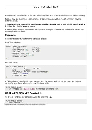 SQL - FOREIGN KEYSQL - FOREIGN KEY
A foreign key is a key used to link two tables together. This is sometimes called a referencing key.
Foreign Key is a column or a combination of columns whose values match a Primary Key in a
different table.
The relationship between 2 tables matches the Primary Key in one of the tables with a
Foreign Key in the second table.
If a table has a primary key defined on any fields, then you can not have two records having the
same value of that fields.
Example:
Consider the structure of the two tables as follows:
CUSTOMERS table:
CREATE TABLE CUSTOMERS(
ID INT NOT NULL,
NAME VARCHAR (20) NOT NULL,
AGE INT NOT NULL,
ADDRESS CHAR (25) ,
SALARY DECIMAL (18, 2),
PRIMARY KEY (ID)
);
ORDERS table:
CREATE TABLE ORDERS (
ID INT NOT NULL,
DATE DATETIME,
CUSTOMER_ID INT references CUSTOMERS(ID),
AMOUNT double,
PRIMARY KEY (ID)
);
If ORDERS table has already been created, and the foreign key has not yet been set, use the
syntax for specifying a foreign key by altering a table.
ALTER TABLE ORDERS
ADD FOREIGN KEY (Customer_ID) REFERENCES CUSTOMERS (ID);
DROP a FOREIGN KEY Constraint:
To drop a FOREIGN KEY constraint, use the following SQL:
ALTER TABLE ORDERS
DROP FOREIGN KEY;
Loading [MathJax]/jax/output/HTML-CSS/fonts/TeX/fontdata.js
 
