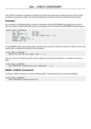SQL - CHECK CONSTRAINTSQL - CHECK CONSTRAINT
The CHECK Constraint enables a condition to check the value being entered into a record. If the
condition evaluates to false, the record violates the constraint and isn't entered into the table.
Example:
For example, the following SQL creates a new table called CUSTOMERS and adds five columns.
Here, we add a CHECK with AGE column, so that you can not have any CUSTOMER below 18 years:
CREATE TABLE CUSTOMERS(
ID INT NOT NULL,
NAME VARCHAR (20) NOT NULL,
AGE INT NOT NULL CHECK (AGE >= 18),
ADDRESS CHAR (25) ,
SALARY DECIMAL (18, 2),
PRIMARY KEY (ID)
);
If CUSTOMERS table has already been created, then to add a CHECK constraint to AGE column, you
would write a statement similar to the following:
ALTER TABLE CUSTOMERS
MODIFY AGE INT NOT NULL CHECK (AGE >= 18 );
You can also use following syntax, which supports naming the constraint in multiple columns as
well:
ALTER TABLE CUSTOMERS
ADD CONSTRAINT myCheckConstraint CHECK(AGE >= 18);
DROP a CHECK Constraint:
To drop a CHECK constraint, use the following SQL. This syntax does not work with MySQL:
ALTER TABLE CUSTOMERS
DROP CONSTRAINT myCheckConstraint;
 