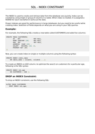 SQL - INDEX CONSTRAINTSQL - INDEX CONSTRAINT
The INDEX is used to create and retrieve data from the database very quickly. Index can be
created by using single or group of columns in a table. When index is created, it is assigned a
ROWID for each row before it sorts out the data.
Proper indexes are good for performance in large databases, but you need to be careful while
creating index. Selection of fields depends on what you are using in your SQL queries.
Example:
For example, the following SQL creates a new table called CUSTOMERS and adds five columns:
CREATE TABLE CUSTOMERS(
ID INT NOT NULL,
NAME VARCHAR (20) NOT NULL,
AGE INT NOT NULL,
ADDRESS CHAR (25) ,
SALARY DECIMAL (18, 2),
PRIMARY KEY (ID)
);
Now, you can create index on single or multiple columns using the following syntax:
CREATE INDEX index_name
ON table_name ( column1, column2.....);
To create an INDEX on AGE column, to optimize the search on customers for a particular age,
following is the SQL syntax:
CREATE INDEX idx_age
ON CUSTOMERS ( AGE );
DROP an INDEX Constraint:
To drop an INDEX constraint, use the following SQL:
ALTER TABLE CUSTOMERS
DROP INDEX idx_age;
 