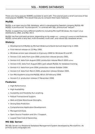 SQL - RDBMS DATABASESSQL - RDBMS DATABASES
There are many popular RDBMS available to work with. This tutorial gives a brief overview of few
most popular RDBMS. This would help you to compare their basic features.
MySQL
MySQL is an open source SQL database, which is developed by Swedish company MySQL AB.
MySQL is pronounced "my ess-que-ell," in contrast with SQL, pronounced "sequel."
MySQL is supporting many different platforms including Microsoft Windows, the major Linux
distributions, UNIX, and Mac OS X.
MySQL has free and paid versions, depending on its usage non − commercial/commercial and features.
MySQL comes with a very fast, multi-threaded, multi-user, and robust SQL database server.
History:
Development of MySQL by Michael Widenius & David Axmark beginning in 1994.
First internal release on 23 May 1995.
Windows version was released on 8 January 1998 for Windows 95 and NT.
Version 3.23: beta from June 2000, production release January 2001.
Version 4.0: beta from August 2002, production release March 2003 unions.
Version 4.01: beta from August 2003, Jyoti adopts MySQL for database tracking.
Version 4.1: beta from June 2004, production release October 2004.
Version 5.0: beta from March 2005, production release October 2005.
Sun Microsystems acquired MySQL AB on 26 February 2008.
Version 5.1: production release 27 November 2008.
Features:
High Performance.
High Availability.
Scalability and Flexibility Run anything.
Robust Transactional Support.
Web and Data Warehouse Strengths.
Strong Data Protection.
Comprehensive Application Development.
Management Ease.
Open Source Freedom and 24 x 7 Support.
Lowest Total Cost of Ownership.
MS SQL Server
MS SQL Server is a Relational Database Management System developed by Microsoft Inc. Its
primary query languages are:
 