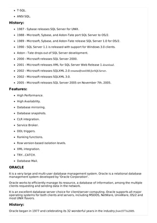 T-SQL.
ANSI SQL.
History:
1987 - Sybase releases SQL Server for UNIX.
1988 - Microsoft, Sybase, and Aston-Tate port SQL Server to OS/2.
1989 - Microsoft, Sybase, and Aston-Tate release SQL Server 1.0 for OS/2.
1990 - SQL Server 1.1 is released with support for Windows 3.0 clients.
Aston - Tate drops out of SQL Server development.
2000 - Microsoft releases SQL Server 2000.
2001 - Microsoft releases XML for SQL Server Web Release 1 download.
2002 - Microsoft releases SQLXML 2.0 renamedfromXMLforSQLServer.
2002 - Microsoft releases SQLXML 3.0.
2005 - Microsoft releases SQL Server 2005 on November 7th, 2005.
Features:
High Performance.
High Availability.
Database mirroring.
Database snapshots.
CLR integration.
Service Broker.
DDL triggers.
Ranking functions.
Row version-based isolation levels.
XML integration.
TRY...CATCH.
Database Mail.
ORACLE
It is a very large and multi-user database management system. Oracle is a relational database
management system developed by 'Oracle Corporation'.
Oracle works to efficiently manage its resource, a database of information, among the multiple
clients requesting and sending data in the network.
It is an excellent database server choice for client/server computing. Oracle supports all major
operating systems for both clients and servers, including MSDOS, NetWare, UnixWare, OS/2 and
most UNIX flavors.
History:
Oracle began in 1977 and celebrating its 32 wonderful years in the industry from1977to2009.
 