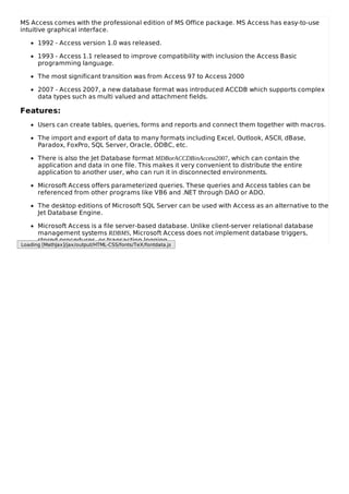 MS Access comes with the professional edition of MS Office package. MS Access has easy-to-use
intuitive graphical interface.
1992 - Access version 1.0 was released.
1993 - Access 1.1 released to improve compatibility with inclusion the Access Basic
programming language.
The most significant transition was from Access 97 to Access 2000
2007 - Access 2007, a new database format was introduced ACCDB which supports complex
data types such as multi valued and attachment fields.
Features:
Users can create tables, queries, forms and reports and connect them together with macros.
The import and export of data to many formats including Excel, Outlook, ASCII, dBase,
Paradox, FoxPro, SQL Server, Oracle, ODBC, etc.
There is also the Jet Database format MDBorACCDBinAccess2007, which can contain the
application and data in one file. This makes it very convenient to distribute the entire
application to another user, who can run it in disconnected environments.
Microsoft Access offers parameterized queries. These queries and Access tables can be
referenced from other programs like VB6 and .NET through DAO or ADO.
The desktop editions of Microsoft SQL Server can be used with Access as an alternative to the
Jet Database Engine.
Microsoft Access is a file server-based database. Unlike client-server relational database
management systems RDBMS, Microsoft Access does not implement database triggers,
stored procedures, or transaction logging.
Loading [MathJax]/jax/output/HTML-CSS/fonts/TeX/fontdata.js
 