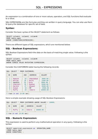 SQL - EXPRESSIONSSQL - EXPRESSIONS
An expression is a combination of one or more values, operators, and SQL functions that evaluate
to a value.
SQL EXPRESSIONs are like formulas and they are written in query language. You can also use them
to query the database for specific set of data.
Syntax:
Consider the basic syntax of the SELECT statement as follows:
SELECT column1, column2, columnN
FROM table_name
WHERE [CONDITION|EXPRESSION];
There are different types of SQL expressions, which are mentioned below:
SQL - Boolean Expressions:
SQL Boolean Expressions fetch the data on the basis of matching single value. Following is the
syntax:
SELECT column1, column2, columnN
FROM table_name
WHERE SINGLE VALUE MATCHTING EXPRESSION;
Consider the CUSTOMERS table having the following records:
SQL> SELECT * FROM CUSTOMERS;
+----+----------+-----+-----------+----------+
| ID | NAME | AGE | ADDRESS | SALARY |
+----+----------+-----+-----------+----------+
| 1 | Ramesh | 32 | Ahmedabad | 2000.00 |
| 2 | Khilan | 25 | Delhi | 1500.00 |
| 3 | kaushik | 23 | Kota | 2000.00 |
| 4 | Chaitali | 25 | Mumbai | 6500.00 |
| 5 | Hardik | 27 | Bhopal | 8500.00 |
| 6 | Komal | 22 | MP | 4500.00 |
| 7 | Muffy | 24 | Indore | 10000.00 |
+----+----------+-----+-----------+----------+
7 rows in set (0.00 sec)
Here is simple example showing usage of SQL Boolean Expressions:
SQL> SELECT * FROM CUSTOMERS WHERE SALARY = 10000;
+----+-------+-----+---------+----------+
| ID | NAME | AGE | ADDRESS | SALARY |
+----+-------+-----+---------+----------+
| 7 | Muffy | 24 | Indore | 10000.00 |
+----+-------+-----+---------+----------+
1 row in set (0.00 sec)
SQL - Numeric Expression:
This expression is used to perform any mathematical operation in any query. Following is the
syntax:
SELECT numerical_expression as OPERATION_NAME
[FROM table_name
WHERE CONDITION] ;
 