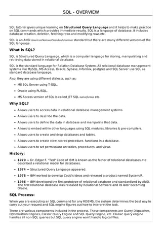 SQL - OVERVIEWSQL - OVERVIEW
SQL tutorial gives unique learning on Structured Query Language and it helps to make practice
on SQL commands which provides immediate results. SQL is a language of database, it includes
database creation, deletion, fetching rows and modifying rows etc.
SQL is an ANSI AmericanNationalStandardsInstitute standard but there are many different versions of the
SQL language.
What is SQL?
SQL is Structured Query Language, which is a computer language for storing, manipulating and
retrieving data stored in relational database.
SQL is the standard language for Relation Database System. All relational database management
systems like MySQL, MS Access, Oracle, Sybase, Informix, postgres and SQL Server use SQL as
standard database language.
Also, they are using different dialects, such as:
MS SQL Server using T-SQL,
Oracle using PL/SQL,
MS Access version of SQL is called JET SQL nativeformat etc.
Why SQL?
Allows users to access data in relational database management systems.
Allows users to describe the data.
Allows users to define the data in database and manipulate that data.
Allows to embed within other languages using SQL modules, libraries & pre-compilers.
Allows users to create and drop databases and tables.
Allows users to create view, stored procedure, functions in a database.
Allows users to set permissions on tables, procedures, and views
History:
1970 -- Dr. Edgar F. "Ted" Codd of IBM is known as the father of relational databases. He
described a relational model for databases.
1974 -- Structured Query Language appeared.
1978 -- IBM worked to develop Codd's ideas and released a product named System/R.
1986 -- IBM developed the first prototype of relational database and standardized by ANSI.
The first relational database was released by Relational Software and its later becoming
Oracle.
SQL Process:
When you are executing an SQL command for any RDBMS, the system determines the best way to
carry out your request and SQL engine figures out how to interpret the task.
There are various components included in the process. These components are Query Dispatcher,
Optimization Engines, Classic Query Engine and SQL Query Engine, etc. Classic query engine
handles all non-SQL queries but SQL query engine won't handle logical files.
 