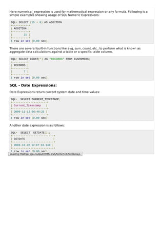 Here numerical_expression is used for mathematical expression or any formula. Following is a
simple examples showing usage of SQL Numeric Expressions:
SQL> SELECT (15 + 6) AS ADDITION
+----------+
| ADDITION |
+----------+
| 21 |
+----------+
1 row in set (0.00 sec)
There are several built-in functions like avg, sum, count, etc., to perform what is known as
aggregate data calculations against a table or a specific table column.
SQL> SELECT COUNT(*) AS "RECORDS" FROM CUSTOMERS;
+---------+
| RECORDS |
+---------+
| 7 |
+---------+
1 row in set (0.00 sec)
SQL - Date Expressions:
Date Expressions return current system date and time values:
SQL> SELECT CURRENT_TIMESTAMP;
+---------------------+
| Current_Timestamp |
+---------------------+
| 2009-11-12 06:40:23 |
+---------------------+
1 row in set (0.00 sec)
Another date expression is as follows:
SQL> SELECT GETDATE();;
+-------------------------+
| GETDATE |
+-------------------------+
| 2009-10-22 12:07:18.140 |
+-------------------------+
1 row in set (0.00 sec)
Loading [MathJax]/jax/output/HTML-CSS/fonts/TeX/fontdata.js
 
