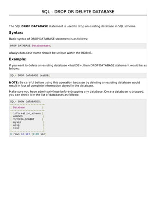 SQL - DROP OR DELETE DATABASESQL - DROP OR DELETE DATABASE
The SQL DROP DATABASE statement is used to drop an existing database in SQL schema.
Syntax:
Basic syntax of DROP DATABASE statement is as follows:
DROP DATABASE DatabaseName;
Always database name should be unique within the RDBMS.
Example:
If you want to delete an existing database <testDB>, then DROP DATABASE statement would be as
follows:
SQL> DROP DATABASE testDB;
NOTE: Be careful before using this operation because by deleting an existing database would
result in loss of complete information stored in the database.
Make sure you have admin privilege before dropping any database. Once a database is dropped,
you can check it in the list of databases as follows:
SQL> SHOW DATABASES;
+--------------------+
| Database |
+--------------------+
| information_schema |
| AMROOD |
| TUTORIALSPOINT |
| mysql |
| orig |
| test |
+--------------------+
6 rows in set (0.00 sec)
 