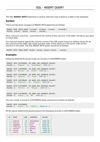 SQL - INSERT QUERYSQL - INSERT QUERY
The SQL INSERT INTO Statement is used to add new rows of data to a table in the database.
Syntax:
There are two basic syntaxes of INSERT INTO statement as follows:
INSERT INTO TABLE_NAME (column1, column2, column3,...columnN)]
VALUES (value1, value2, value3,...valueN);
Here, column1, column2,...columnN are the names of the columns in the table into which you want
to insert data.
You may not need to specify the columns name in the SQL query if you are adding values for all
the columns of the table. But make sure the order of the values is in the same order as the
columns in the table. The SQL INSERT INTO syntax would be as follows:
INSERT INTO TABLE_NAME VALUES (value1,value2,value3,...valueN);
Example:
Following statements would create six records in CUSTOMERS table:
INSERT INTO CUSTOMERS (ID,NAME,AGE,ADDRESS,SALARY)
VALUES (1, 'Ramesh', 32, 'Ahmedabad', 2000.00 );
INSERT INTO CUSTOMERS (ID,NAME,AGE,ADDRESS,SALARY)
VALUES (2, 'Khilan', 25, 'Delhi', 1500.00 );
INSERT INTO CUSTOMERS (ID,NAME,AGE,ADDRESS,SALARY)
VALUES (3, 'kaushik', 23, 'Kota', 2000.00 );
INSERT INTO CUSTOMERS (ID,NAME,AGE,ADDRESS,SALARY)
VALUES (4, 'Chaitali', 25, 'Mumbai', 6500.00 );
INSERT INTO CUSTOMERS (ID,NAME,AGE,ADDRESS,SALARY)
VALUES (5, 'Hardik', 27, 'Bhopal', 8500.00 );
INSERT INTO CUSTOMERS (ID,NAME,AGE,ADDRESS,SALARY)
VALUES (6, 'Komal', 22, 'MP', 4500.00 );
You can create a record in CUSTOMERS table using second syntax as follows:
INSERT INTO CUSTOMERS
VALUES (7, 'Muffy', 24, 'Indore', 10000.00 );
All the above statements would produce the following records in CUSTOMERS table:
+----+----------+-----+-----------+----------+
| ID | NAME | AGE | ADDRESS | SALARY |
+----+----------+-----+-----------+----------+
| 1 | Ramesh | 32 | Ahmedabad | 2000.00 |
| 2 | Khilan | 25 | Delhi | 1500.00 |
| 3 | kaushik | 23 | Kota | 2000.00 |
| 4 | Chaitali | 25 | Mumbai | 6500.00 |
| 5 | Hardik | 27 | Bhopal | 8500.00 |
| 6 | Komal | 22 | MP | 4500.00 |
| 7 | Muffy | 24 | Indore | 10000.00 |
+----+----------+-----+-----------+----------+
 