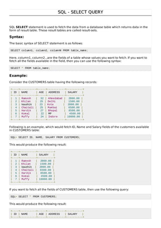 SQL - SELECT QUERYSQL - SELECT QUERY
SQL SELECT statement is used to fetch the data from a database table which returns data in the
form of result table. These result tables are called result-sets.
Syntax:
The basic syntax of SELECT statement is as follows:
SELECT column1, column2, columnN FROM table_name;
Here, column1, column2...are the fields of a table whose values you want to fetch. If you want to
fetch all the fields available in the field, then you can use the following syntax:
SELECT * FROM table_name;
Example:
Consider the CUSTOMERS table having the following records:
+----+----------+-----+-----------+----------+
| ID | NAME | AGE | ADDRESS | SALARY |
+----+----------+-----+-----------+----------+
| 1 | Ramesh | 32 | Ahmedabad | 2000.00 |
| 2 | Khilan | 25 | Delhi | 1500.00 |
| 3 | kaushik | 23 | Kota | 2000.00 |
| 4 | Chaitali | 25 | Mumbai | 6500.00 |
| 5 | Hardik | 27 | Bhopal | 8500.00 |
| 6 | Komal | 22 | MP | 4500.00 |
| 7 | Muffy | 24 | Indore | 10000.00 |
+----+----------+-----+-----------+----------+
Following is an example, which would fetch ID, Name and Salary fields of the customers available
in CUSTOMERS table:
SQL> SELECT ID, NAME, SALARY FROM CUSTOMERS;
This would produce the following result:
+----+----------+----------+
| ID | NAME | SALARY |
+----+----------+----------+
| 1 | Ramesh | 2000.00 |
| 2 | Khilan | 1500.00 |
| 3 | kaushik | 2000.00 |
| 4 | Chaitali | 6500.00 |
| 5 | Hardik | 8500.00 |
| 6 | Komal | 4500.00 |
| 7 | Muffy | 10000.00 |
+----+----------+----------+
If you want to fetch all the fields of CUSTOMERS table, then use the following query:
SQL> SELECT * FROM CUSTOMERS;
This would produce the following result:
+----+----------+-----+-----------+----------+
| ID | NAME | AGE | ADDRESS | SALARY |
+----+----------+-----+-----------+----------+
 
