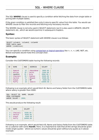 SQL - WHERE CLAUSESQL - WHERE CLAUSE
The SQL WHERE clause is used to specify a condition while fetching the data from single table or
joining with multiple tables.
If the given condition is satisfied then only it returns specific value from the table. You would use
WHERE clause to filter the records and fetching only necessary records.
The WHERE clause is not only used in SELECT statement, but it is also used in UPDATE, DELETE
statement, etc., which we would examine in subsequent chapters.
Syntax:
The basic syntax of SELECT statement with WHERE clause is as follows:
SELECT column1, column2, columnN
FROM table_name
WHERE [condition]
You can specify a condition using comparison or logical operators like >, <, =, LIKE, NOT, etc.
Below examples would make this concept clear.
Example:
Consider the CUSTOMERS table having the following records:
+----+----------+-----+-----------+----------+
| ID | NAME | AGE | ADDRESS | SALARY |
+----+----------+-----+-----------+----------+
| 1 | Ramesh | 32 | Ahmedabad | 2000.00 |
| 2 | Khilan | 25 | Delhi | 1500.00 |
| 3 | kaushik | 23 | Kota | 2000.00 |
| 4 | Chaitali | 25 | Mumbai | 6500.00 |
| 5 | Hardik | 27 | Bhopal | 8500.00 |
| 6 | Komal | 22 | MP | 4500.00 |
| 7 | Muffy | 24 | Indore | 10000.00 |
+----+----------+-----+-----------+----------+
Following is an example which would fetch ID, Name and Salary fields from the CUSTOMERS table
where salary is greater than 2000:
SQL> SELECT ID, NAME, SALARY
FROM CUSTOMERS
WHERE SALARY > 2000;
This would produce the following result:
+----+----------+----------+
| ID | NAME | SALARY |
+----+----------+----------+
| 4 | Chaitali | 6500.00 |
| 5 | Hardik | 8500.00 |
| 6 | Komal | 4500.00 |
| 7 | Muffy | 10000.00 |
+----+----------+----------+
Following is an example, which would fetch ID, Name and Salary fields from the CUSTOMERS table
for a customer with name Hardik. Here, it is important to note that all the strings should be given
inside single quotes ″ where as numeric values should be given without any quote as in above
example:
 