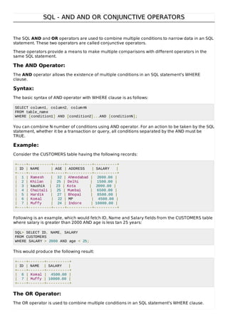 SQL - AND AND OR CONJUNCTIVE OPERATORSSQL - AND AND OR CONJUNCTIVE OPERATORS
The SQL AND and OR operators are used to combine multiple conditions to narrow data in an SQL
statement. These two operators are called conjunctive operators.
These operators provide a means to make multiple comparisons with different operators in the
same SQL statement.
The AND Operator:
The AND operator allows the existence of multiple conditions in an SQL statement's WHERE
clause.
Syntax:
The basic syntax of AND operator with WHERE clause is as follows:
SELECT column1, column2, columnN
FROM table_name
WHERE [condition1] AND [condition2]...AND [conditionN];
You can combine N number of conditions using AND operator. For an action to be taken by the SQL
statement, whether it be a transaction or query, all conditions separated by the AND must be
TRUE.
Example:
Consider the CUSTOMERS table having the following records:
+----+----------+-----+-----------+----------+
| ID | NAME | AGE | ADDRESS | SALARY |
+----+----------+-----+-----------+----------+
| 1 | Ramesh | 32 | Ahmedabad | 2000.00 |
| 2 | Khilan | 25 | Delhi | 1500.00 |
| 3 | kaushik | 23 | Kota | 2000.00 |
| 4 | Chaitali | 25 | Mumbai | 6500.00 |
| 5 | Hardik | 27 | Bhopal | 8500.00 |
| 6 | Komal | 22 | MP | 4500.00 |
| 7 | Muffy | 24 | Indore | 10000.00 |
+----+----------+-----+-----------+----------+
Following is an example, which would fetch ID, Name and Salary fields from the CUSTOMERS table
where salary is greater than 2000 AND age is less tan 25 years:
SQL> SELECT ID, NAME, SALARY
FROM CUSTOMERS
WHERE SALARY > 2000 AND age < 25;
This would produce the following result:
+----+-------+----------+
| ID | NAME | SALARY |
+----+-------+----------+
| 6 | Komal | 4500.00 |
| 7 | Muffy | 10000.00 |
+----+-------+----------+
The OR Operator:
The OR operator is used to combine multiple conditions in an SQL statement's WHERE clause.
 