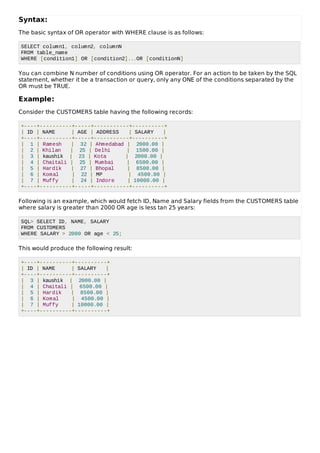 Syntax:
The basic syntax of OR operator with WHERE clause is as follows:
SELECT column1, column2, columnN
FROM table_name
WHERE [condition1] OR [condition2]...OR [conditionN]
You can combine N number of conditions using OR operator. For an action to be taken by the SQL
statement, whether it be a transaction or query, only any ONE of the conditions separated by the
OR must be TRUE.
Example:
Consider the CUSTOMERS table having the following records:
+----+----------+-----+-----------+----------+
| ID | NAME | AGE | ADDRESS | SALARY |
+----+----------+-----+-----------+----------+
| 1 | Ramesh | 32 | Ahmedabad | 2000.00 |
| 2 | Khilan | 25 | Delhi | 1500.00 |
| 3 | kaushik | 23 | Kota | 2000.00 |
| 4 | Chaitali | 25 | Mumbai | 6500.00 |
| 5 | Hardik | 27 | Bhopal | 8500.00 |
| 6 | Komal | 22 | MP | 4500.00 |
| 7 | Muffy | 24 | Indore | 10000.00 |
+----+----------+-----+-----------+----------+
Following is an example, which would fetch ID, Name and Salary fields from the CUSTOMERS table
where salary is greater than 2000 OR age is less tan 25 years:
SQL> SELECT ID, NAME, SALARY
FROM CUSTOMERS
WHERE SALARY > 2000 OR age < 25;
This would produce the following result:
+----+----------+----------+
| ID | NAME | SALARY |
+----+----------+----------+
| 3 | kaushik | 2000.00 |
| 4 | Chaitali | 6500.00 |
| 5 | Hardik | 8500.00 |
| 6 | Komal | 4500.00 |
| 7 | Muffy | 10000.00 |
+----+----------+----------+
 