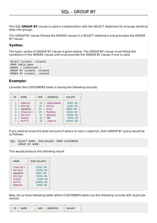 SQL - GROUP BYSQL - GROUP BY
The SQL GROUP BY clause is used in collaboration with the SELECT statement to arrange identical
data into groups.
The GROUP BY clause follows the WHERE clause in a SELECT statement and precedes the ORDER
BY clause.
Syntax:
The basic syntax of GROUP BY clause is given below. The GROUP BY clause must follow the
conditions in the WHERE clause and must precede the ORDER BY clause if one is used.
SELECT column1, column2
FROM table_name
WHERE [ conditions ]
GROUP BY column1, column2
ORDER BY column1, column2
Example:
Consider the CUSTOMERS table is having the following records:
+----+----------+-----+-----------+----------+
| ID | NAME | AGE | ADDRESS | SALARY |
+----+----------+-----+-----------+----------+
| 1 | Ramesh | 32 | Ahmedabad | 2000.00 |
| 2 | Khilan | 25 | Delhi | 1500.00 |
| 3 | kaushik | 23 | Kota | 2000.00 |
| 4 | Chaitali | 25 | Mumbai | 6500.00 |
| 5 | Hardik | 27 | Bhopal | 8500.00 |
| 6 | Komal | 22 | MP | 4500.00 |
| 7 | Muffy | 24 | Indore | 10000.00 |
+----+----------+-----+-----------+----------+
If you want to know the total amount of salary on each customer, then GROUP BY query would be
as follows:
SQL> SELECT NAME, SUM(SALARY) FROM CUSTOMERS
GROUP BY NAME;
This would produce the following result:
+----------+-------------+
| NAME | SUM(SALARY) |
+----------+-------------+
| Chaitali | 6500.00 |
| Hardik | 8500.00 |
| kaushik | 2000.00 |
| Khilan | 1500.00 |
| Komal | 4500.00 |
| Muffy | 10000.00 |
| Ramesh | 2000.00 |
+----------+-------------+
Now, let us have following table where CUSTOMERS table has the following records with duplicate
names:
+----+----------+-----+-----------+----------+
| ID | NAME | AGE | ADDRESS | SALARY |
+----+----------+-----+-----------+----------+
 