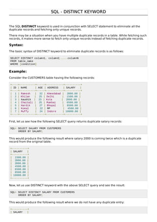 SQL - DISTINCT KEYWORDSQL - DISTINCT KEYWORD
The SQL DISTINCT keyword is used in conjunction with SELECT statement to eliminate all the
duplicate records and fetching only unique records.
There may be a situation when you have multiple duplicate records in a table. While fetching such
records, it makes more sense to fetch only unique records instead of fetching duplicate records.
Syntax:
The basic syntax of DISTINCT keyword to eliminate duplicate records is as follows:
SELECT DISTINCT column1, column2,.....columnN
FROM table_name
WHERE [condition]
Example:
Consider the CUSTOMERS table having the following records:
+----+----------+-----+-----------+----------+
| ID | NAME | AGE | ADDRESS | SALARY |
+----+----------+-----+-----------+----------+
| 1 | Ramesh | 32 | Ahmedabad | 2000.00 |
| 2 | Khilan | 25 | Delhi | 1500.00 |
| 3 | kaushik | 23 | Kota | 2000.00 |
| 4 | Chaitali | 25 | Mumbai | 6500.00 |
| 5 | Hardik | 27 | Bhopal | 8500.00 |
| 6 | Komal | 22 | MP | 4500.00 |
| 7 | Muffy | 24 | Indore | 10000.00 |
+----+----------+-----+-----------+----------+
First, let us see how the following SELECT query returns duplicate salary records:
SQL> SELECT SALARY FROM CUSTOMERS
ORDER BY SALARY;
This would produce the following result where salary 2000 is coming twice which is a duplicate
record from the original table.
+----------+
| SALARY |
+----------+
| 1500.00 |
| 2000.00 |
| 2000.00 |
| 4500.00 |
| 6500.00 |
| 8500.00 |
| 10000.00 |
+----------+
Now, let us use DISTINCT keyword with the above SELECT query and see the result:
SQL> SELECT DISTINCT SALARY FROM CUSTOMERS
ORDER BY SALARY;
This would produce the following result where we do not have any duplicate entry:
+----------+
| SALARY |
 
