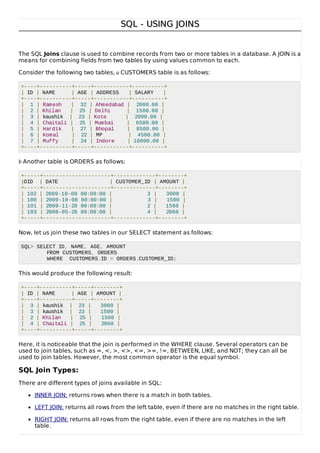 SQL - USING JOINSSQL - USING JOINS
The SQL Joins clause is used to combine records from two or more tables in a database. A JOIN is a
means for combining fields from two tables by using values common to each.
Consider the following two tables, a CUSTOMERS table is as follows:
+----+----------+-----+-----------+----------+
| ID | NAME | AGE | ADDRESS | SALARY |
+----+----------+-----+-----------+----------+
| 1 | Ramesh | 32 | Ahmedabad | 2000.00 |
| 2 | Khilan | 25 | Delhi | 1500.00 |
| 3 | kaushik | 23 | Kota | 2000.00 |
| 4 | Chaitali | 25 | Mumbai | 6500.00 |
| 5 | Hardik | 27 | Bhopal | 8500.00 |
| 6 | Komal | 22 | MP | 4500.00 |
| 7 | Muffy | 24 | Indore | 10000.00 |
+----+----------+-----+-----------+----------+
b Another table is ORDERS as follows:
+-----+---------------------+-------------+--------+
|OID | DATE | CUSTOMER_ID | AMOUNT |
+-----+---------------------+-------------+--------+
| 102 | 2009-10-08 00:00:00 | 3 | 3000 |
| 100 | 2009-10-08 00:00:00 | 3 | 1500 |
| 101 | 2009-11-20 00:00:00 | 2 | 1560 |
| 103 | 2008-05-20 00:00:00 | 4 | 2060 |
+-----+---------------------+-------------+--------+
Now, let us join these two tables in our SELECT statement as follows:
SQL> SELECT ID, NAME, AGE, AMOUNT
FROM CUSTOMERS, ORDERS
WHERE CUSTOMERS.ID = ORDERS.CUSTOMER_ID;
This would produce the following result:
+----+----------+-----+--------+
| ID | NAME | AGE | AMOUNT |
+----+----------+-----+--------+
| 3 | kaushik | 23 | 3000 |
| 3 | kaushik | 23 | 1500 |
| 2 | Khilan | 25 | 1560 |
| 4 | Chaitali | 25 | 2060 |
+----+----------+-----+--------+
Here, it is noticeable that the join is performed in the WHERE clause. Several operators can be
used to join tables, such as =, <, >, <>, <=, >=, !=, BETWEEN, LIKE, and NOT; they can all be
used to join tables. However, the most common operator is the equal symbol.
SQL Join Types:
There are different types of joins available in SQL:
INNER JOIN: returns rows when there is a match in both tables.
LEFT JOIN: returns all rows from the left table, even if there are no matches in the right table.
RIGHT JOIN: returns all rows from the right table, even if there are no matches in the left
table.
 