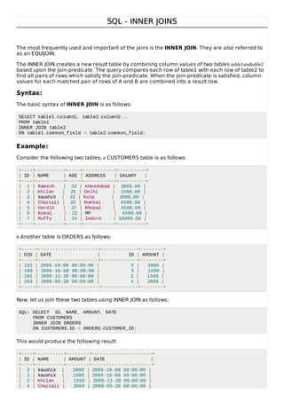SQL - INNER JOINSSQL - INNER JOINS
The most frequently used and important of the joins is the INNER JOIN. They are also referred to
as an EQUIJOIN.
The INNER JOIN creates a new result table by combining column values of two tables table1andtable2
based upon the join-predicate. The query compares each row of table1 with each row of table2 to
find all pairs of rows which satisfy the join-predicate. When the join-predicate is satisfied, column
values for each matched pair of rows of A and B are combined into a result row.
Syntax:
The basic syntax of INNER JOIN is as follows:
SELECT table1.column1, table2.column2...
FROM table1
INNER JOIN table2
ON table1.common_field = table2.common_field;
Example:
Consider the following two tables, a CUSTOMERS table is as follows:
+----+----------+-----+-----------+----------+
| ID | NAME | AGE | ADDRESS | SALARY |
+----+----------+-----+-----------+----------+
| 1 | Ramesh | 32 | Ahmedabad | 2000.00 |
| 2 | Khilan | 25 | Delhi | 1500.00 |
| 3 | kaushik | 23 | Kota | 2000.00 |
| 4 | Chaitali | 25 | Mumbai | 6500.00 |
| 5 | Hardik | 27 | Bhopal | 8500.00 |
| 6 | Komal | 22 | MP | 4500.00 |
| 7 | Muffy | 24 | Indore | 10000.00 |
+----+----------+-----+-----------+----------+
b Another table is ORDERS as follows:
+-----+---------------------+-------------+--------+
| OID | DATE | ID | AMOUNT |
+-----+---------------------+-------------+--------+
| 102 | 2009-10-08 00:00:00 | 3 | 3000 |
| 100 | 2009-10-08 00:00:00 | 3 | 1500 |
| 101 | 2009-11-20 00:00:00 | 2 | 1560 |
| 103 | 2008-05-20 00:00:00 | 4 | 2060 |
+-----+---------------------+-------------+--------+
Now, let us join these two tables using INNER JOIN as follows:
SQL> SELECT ID, NAME, AMOUNT, DATE
FROM CUSTOMERS
INNER JOIN ORDERS
ON CUSTOMERS.ID = ORDERS.CUSTOMER_ID;
This would produce the following result:
+----+----------+--------+---------------------+
| ID | NAME | AMOUNT | DATE |
+----+----------+--------+---------------------+
| 3 | kaushik | 3000 | 2009-10-08 00:00:00 |
| 3 | kaushik | 1500 | 2009-10-08 00:00:00 |
| 2 | Khilan | 1560 | 2009-11-20 00:00:00 |
| 4 | Chaitali | 2060 | 2008-05-20 00:00:00 |
 