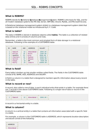 SQL - RDBMS CONCEPTSSQL - RDBMS CONCEPTS
What is RDBMS?
RDBMS stands for Relational Database Management System. RDBMS is the basis for SQL, and for
all modern database systems like MS SQL Server, IBM DB2, Oracle, MySQL, and Microsoft Access.
A Relational database management system RDBMS is a database management system DBMS that
is based on the relational model as introduced by E. F. Codd.
What is table?
The data in RDBMS is stored in database objects called tables. The table is a collection of related
data entries and it consists of columns and rows.
Remember, a table is the most common and simplest form of data storage in a relational
database. Following is the example of a CUSTOMERS table:
+----+----------+-----+-----------+----------+
| ID | NAME | AGE | ADDRESS | SALARY |
+----+----------+-----+-----------+----------+
| 1 | Ramesh | 32 | Ahmedabad | 2000.00 |
| 2 | Khilan | 25 | Delhi | 1500.00 |
| 3 | kaushik | 23 | Kota | 2000.00 |
| 4 | Chaitali | 25 | Mumbai | 6500.00 |
| 5 | Hardik | 27 | Bhopal | 8500.00 |
| 6 | Komal | 22 | MP | 4500.00 |
| 7 | Muffy | 24 | Indore | 10000.00 |
+----+----------+-----+-----------+----------+
What is field?
Every table is broken up into smaller entities called fields. The fields in the CUSTOMERS table
consist of ID, NAME, AGE, ADDRESS and SALARY.
A field is a column in a table that is designed to maintain specific information about every record
in the table.
What is record or row?
A record, also called a row of data, is each individual entry that exists in a table. For example there
are 7 records in the above CUSTOMERS table. Following is a single row of data or record in the
CUSTOMERS table:
+----+----------+-----+-----------+----------+
| 1 | Ramesh | 32 | Ahmedabad | 2000.00 |
+----+----------+-----+-----------+----------+
A record is a horizontal entity in a table.
What is column?
A column is a vertical entity in a table that contains all information associated with a specific field
in a table.
For example, a column in the CUSTOMERS table is ADDRESS, which represents location description
and would consist of the following:
+-----------+
| ADDRESS |
+-----------+
| Ahmedabad |
 