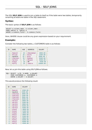 SQL - SELF JOINSSQL - SELF JOINS
The SQL SELF JOIN is used to join a table to itself as if the table were two tables, temporarily
renaming at least one table in the SQL statement.
Syntax:
The basic syntax of SELF JOIN is as follows:
SELECT a.column_name, b.column_name...
FROM table1 a, table1 b
WHERE a.common_field = b.common_field;
Here, WHERE clause could be any given expression based on your requirement.
Example:
Consider the following two tables, a CUSTOMERS table is as follows:
+----+----------+-----+-----------+----------+
| ID | NAME | AGE | ADDRESS | SALARY |
+----+----------+-----+-----------+----------+
| 1 | Ramesh | 32 | Ahmedabad | 2000.00 |
| 2 | Khilan | 25 | Delhi | 1500.00 |
| 3 | kaushik | 23 | Kota | 2000.00 |
| 4 | Chaitali | 25 | Mumbai | 6500.00 |
| 5 | Hardik | 27 | Bhopal | 8500.00 |
| 6 | Komal | 22 | MP | 4500.00 |
| 7 | Muffy | 24 | Indore | 10000.00 |
+----+----------+-----+-----------+----------+
Now, let us join this table using SELF JOIN as follows:
SQL> SELECT a.ID, b.NAME, a.SALARY
FROM CUSTOMERS a, CUSTOMERS b
WHERE a.SALARY < b.SALARY;
This would produce the following result:
+----+----------+---------+
| ID | NAME | SALARY |
+----+----------+---------+
| 2 | Ramesh | 1500.00 |
| 2 | kaushik | 1500.00 |
| 1 | Chaitali | 2000.00 |
| 2 | Chaitali | 1500.00 |
| 3 | Chaitali | 2000.00 |
| 6 | Chaitali | 4500.00 |
| 1 | Hardik | 2000.00 |
| 2 | Hardik | 1500.00 |
| 3 | Hardik | 2000.00 |
| 4 | Hardik | 6500.00 |
| 6 | Hardik | 4500.00 |
| 1 | Komal | 2000.00 |
| 2 | Komal | 1500.00 |
| 3 | Komal | 2000.00 |
| 1 | Muffy | 2000.00 |
| 2 | Muffy | 1500.00 |
| 3 | Muffy | 2000.00 |
| 4 | Muffy | 6500.00 |
| 5 | Muffy | 8500.00 |
| 6 | Muffy | 4500.00 |
 
