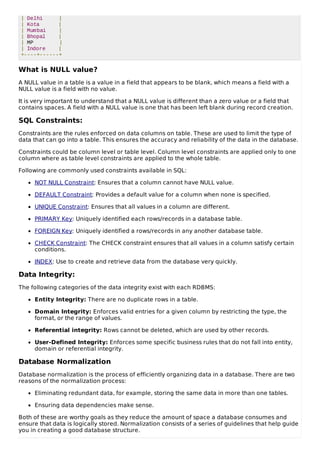 | Delhi |
| Kota |
| Mumbai |
| Bhopal |
| MP |
| Indore |
+----+------+
What is NULL value?
A NULL value in a table is a value in a field that appears to be blank, which means a field with a
NULL value is a field with no value.
It is very important to understand that a NULL value is different than a zero value or a field that
contains spaces. A field with a NULL value is one that has been left blank during record creation.
SQL Constraints:
Constraints are the rules enforced on data columns on table. These are used to limit the type of
data that can go into a table. This ensures the accuracy and reliability of the data in the database.
Constraints could be column level or table level. Column level constraints are applied only to one
column where as table level constraints are applied to the whole table.
Following are commonly used constraints available in SQL:
NOT NULL Constraint: Ensures that a column cannot have NULL value.
DEFAULT Constraint: Provides a default value for a column when none is specified.
UNIQUE Constraint: Ensures that all values in a column are different.
PRIMARY Key: Uniquely identified each rows/records in a database table.
FOREIGN Key: Uniquely identified a rows/records in any another database table.
CHECK Constraint: The CHECK constraint ensures that all values in a column satisfy certain
conditions.
INDEX: Use to create and retrieve data from the database very quickly.
Data Integrity:
The following categories of the data integrity exist with each RDBMS:
Entity Integrity: There are no duplicate rows in a table.
Domain Integrity: Enforces valid entries for a given column by restricting the type, the
format, or the range of values.
Referential integrity: Rows cannot be deleted, which are used by other records.
User-Defined Integrity: Enforces some specific business rules that do not fall into entity,
domain or referential integrity.
Database Normalization
Database normalization is the process of efficiently organizing data in a database. There are two
reasons of the normalization process:
Eliminating redundant data, for example, storing the same data in more than one tables.
Ensuring data dependencies make sense.
Both of these are worthy goals as they reduce the amount of space a database consumes and
ensure that data is logically stored. Normalization consists of a series of guidelines that help guide
you in creating a good database structure.
 
