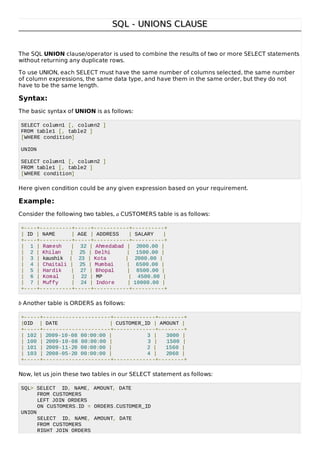 SQL - UNIONS CLAUSESQL - UNIONS CLAUSE
The SQL UNION clause/operator is used to combine the results of two or more SELECT statements
without returning any duplicate rows.
To use UNION, each SELECT must have the same number of columns selected, the same number
of column expressions, the same data type, and have them in the same order, but they do not
have to be the same length.
Syntax:
The basic syntax of UNION is as follows:
SELECT column1 [, column2 ]
FROM table1 [, table2 ]
[WHERE condition]
UNION
SELECT column1 [, column2 ]
FROM table1 [, table2 ]
[WHERE condition]
Here given condition could be any given expression based on your requirement.
Example:
Consider the following two tables, a CUSTOMERS table is as follows:
+----+----------+-----+-----------+----------+
| ID | NAME | AGE | ADDRESS | SALARY |
+----+----------+-----+-----------+----------+
| 1 | Ramesh | 32 | Ahmedabad | 2000.00 |
| 2 | Khilan | 25 | Delhi | 1500.00 |
| 3 | kaushik | 23 | Kota | 2000.00 |
| 4 | Chaitali | 25 | Mumbai | 6500.00 |
| 5 | Hardik | 27 | Bhopal | 8500.00 |
| 6 | Komal | 22 | MP | 4500.00 |
| 7 | Muffy | 24 | Indore | 10000.00 |
+----+----------+-----+-----------+----------+
b Another table is ORDERS as follows:
+-----+---------------------+-------------+--------+
|OID | DATE | CUSTOMER_ID | AMOUNT |
+-----+---------------------+-------------+--------+
| 102 | 2009-10-08 00:00:00 | 3 | 3000 |
| 100 | 2009-10-08 00:00:00 | 3 | 1500 |
| 101 | 2009-11-20 00:00:00 | 2 | 1560 |
| 103 | 2008-05-20 00:00:00 | 4 | 2060 |
+-----+---------------------+-------------+--------+
Now, let us join these two tables in our SELECT statement as follows:
SQL> SELECT ID, NAME, AMOUNT, DATE
FROM CUSTOMERS
LEFT JOIN ORDERS
ON CUSTOMERS.ID = ORDERS.CUSTOMER_ID
UNION
SELECT ID, NAME, AMOUNT, DATE
FROM CUSTOMERS
RIGHT JOIN ORDERS
 